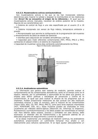 6.5.2.3. Muestreadores activos semiautomáticos
Son muestreadores activos a los que se les han incorporado sistemas
electrónicos para mejorar la calidad y despejar la incertidumbre en las mediciones
(Ver ¡Error! No se encuentra el origen de la referencia.). Al igual que los
muestreadores activos manuales, necesitan de análisis posterior de la muestra.
Algunas de sus características son:
• Sistema de control de flujo a una rata especificada por el usuario (5 a 18
l/min)
• Sistema incorporado con sensor de flujo másico, temperatura ambiente y
presión
• Microprocesador que permite la configuración de la programación del muestreo
y almacenamiento de datos de estado de operación
• Interface para adquisición de variables atmosféricas y de flujo
• Capacidad para medir diferentes contaminantes (PST, PM10, PM2.5 y PM1)
cambiando el cabezal (inlet) o el sistema de impactación
• Capacidad de muestrear varios días cambiando automáticamente los filtros
6.5.2.4. Analizadores automáticos
La información que genera este sistema de medición, permite evaluar el
comportamiento de los contaminantes atmosféricos, tanto en el tiempo como en el
espacio. Además, por la confiabilidad y oportunidad de los datos que genera, se
emplea para definir políticas y estrategias de prevención y control de la
contaminación, al igual que para evaluar la eficacia de los programas que se
implanten. Pueden proporcionar mediciones de tipo puntual con alta resolución
(promedios horarios o cada 10 minutos), para la mayoría de los contaminantes
criterio (SO2, NO2, CO, PST, PM10, PM2.5), como para otras especies importantes
(HCT, HCM/HCNM, COV, etc.). Estas muestras pueden ser analizadas en línea
usualmente por métodos electro-ópticos (Absorción UV, Infrarrojo no dispersivo,
fluorescencia o quimioluminiscencia) y los datos pueden ser transmitidos en tiempo
real. Para obtener datos exactos, precisos y confiables con esta técnica, debe
alcanzarse un estándar alto de mantenimiento y de operación además de un
adecuado programa de aseguramiento y control de calidad.
Si se desea implementar una estrategia de medición continua, los analizadores
automáticos proporcionarán un cubrimiento temporal muy amplio y con
relativamente poco esfuerzo operacional. Si se logra ajustar adecuadamente un
 