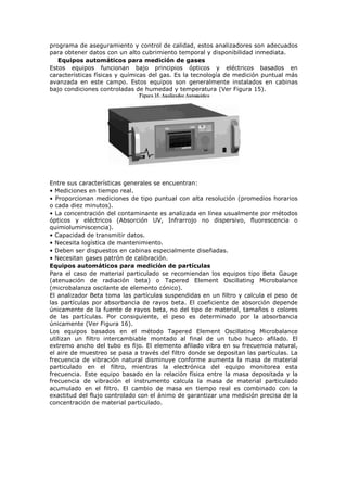 programa de aseguramiento y control de calidad, estos analizadores son adecuados
para obtener datos con un alto cubrimiento temporal y disponibilidad inmediata.
Equipos automáticos para medición de gases
Estos equipos funcionan bajo principios ópticos y eléctricos basados en
características físicas y químicas del gas. Es la tecnología de medición puntual más
avanzada en este campo. Estos equipos son generalmente instalados en cabinas
bajo condiciones controladas de humedad y temperatura (Ver Figura 15).
Entre sus características generales se encuentran:
• Mediciones en tiempo real.
• Proporcionan mediciones de tipo puntual con alta resolución (promedios horarios
o cada diez minutos).
• La concentración del contaminante es analizada en línea usualmente por métodos
ópticos y eléctricos (Absorción UV, Infrarrojo no dispersivo, fluorescencia o
quimioluminiscencia).
• Capacidad de transmitir datos.
• Necesita logística de mantenimiento.
• Deben ser dispuestos en cabinas especialmente diseñadas.
• Necesitan gases patrón de calibración.
Equipos automáticos para medición de partículas
Para el caso de material particulado se recomiendan los equipos tipo Beta Gauge
(atenuación de radiación beta) o Tapered Element Oscillating Microbalance
(microbalanza oscilante de elemento cónico).
El analizador Beta toma las partículas suspendidas en un filtro y calcula el peso de
las partículas por absorbancia de rayos beta. El coeficiente de absorción depende
únicamente de la fuente de rayos beta, no del tipo de material, tamaños o colores
de las partículas. Por consiguiente, el peso es determinado por la absorbancia
únicamente (Ver Figura 16).
Los equipos basados en el método Tapered Element Oscillating Microbalance
utilizan un filtro intercambiable montado al final de un tubo hueco afilado. El
extremo ancho del tubo es fijo. El elemento afilado vibra en su frecuencia natural,
el aire de muestreo se pasa a través del filtro donde se depositan las partículas. La
frecuencia de vibración natural disminuye conforme aumenta la masa de material
particulado en el filtro, mientras la electrónica del equipo monitorea esta
frecuencia. Este equipo basado en la relación física entre la masa depositada y la
frecuencia de vibración el instrumento calcula la masa de material particulado
acumulado en el filtro. El cambio de masa en tiempo real es combinado con la
exactitud del flujo controlado con el ánimo de garantizar una medición precisa de la
concentración de material particulado.
 