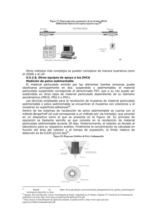 85
Otros métodos más complejos se pueden considerar de manera ilustrativa como
el LIDAR y el LIF.
6.5.2.6. Otros equipos de apoyo a los SVCA
Medición de polvo sedimentable
El material particulado emitido por las diferentes fuentes emisoras puede
clasificarse principalmente en dos: suspendido y sedimentable; el material
particulado suspendido corresponde al denominado PST, que a su vez puede ser
subdividido en otros tipos de material particulado dependiendo de su diámetro
aerodinámico (PM10, PM2.5 o PM1).
Las técnicas empleadas para la recolección de muestras de material particulado
sedimentable o polvo sedimentable se encuentran el muestreo con colectores y el
muestreo en superficies adhesivas86
.
Dentro de los sistemas de recolección de polvo sedimentable se cuenta con el
método Bergerhoff (el cual corresponde a un método por vía húmeda), que consiste
en un dispositivo como el que se presenta en la Figura 18. Su principio de
operación es bastante sencillo ya que consiste en la recolección de material
particulado sedimentable durante 30 días. Posteriormente, el colector es llevado al
laboratorio para su respectivo análisis. Finalmente la concentración es calculada en
función del área del colector y el tiempo de exposición, el límite relativo de
detección es de 0.035 g/(m2.día)87
.
85
Basado en https://www.epa.qld.gov.au/environmental_management/air/air_quality_monitoring/me-
teorological_data/what_is_doas/
86
Spiegel, Jerry and Maystre, Lucien. Enciclopedia de Salud y Seguridad en el Trabajo, Capítulo 55: Control de la Contaminación
Ambiental. [on line]: http://www.mtas.es/insht/EncOIT/pdf/tomo2/55.pdf
87
Para conocer el procedimiento de operación estándar, se puede remitir a: http://www.cepis.ops-oms.
org/bvsci/e/fulltext/manualab/cap5.pdf
 