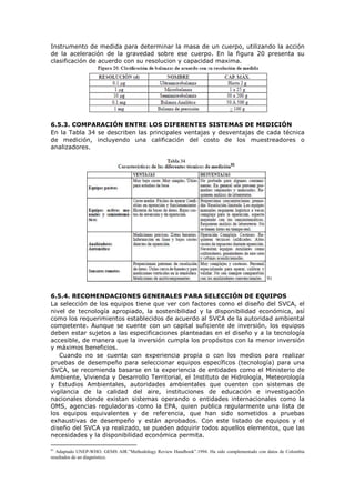 Instrumento de medida para determinar la masa de un cuerpo, utilizando la acción
de la aceleración de la gravedad sobre ese cuerpo. En la figura 20 presenta su
clasificación de acuerdo con su resolucion y capacidad maxima.
6.5.3. COMPARACIÓN ENTRE LOS DIFERENTES SISTEMAS DE MEDICIÓN
En la Tabla 34 se describen las principales ventajas y desventajas de cada técnica
de medición, incluyendo una calificación del costo de los muestreadores o
analizadores.
91
6.5.4. RECOMENDACIONES GENERALES PARA SELECCIÓN DE EQUIPOS
La selección de los equipos tiene que ver con factores como el diseño del SVCA, el
nivel de tecnología apropiado, la sostenibilidad y la disponibilidad económica, así
como los requerimientos establecidos de acuerdo al SVCA de la autoridad ambiental
competente. Aunque se cuente con un capital suficiente de inversión, los equipos
deben estar sujetos a las especificaciones planteadas en el diseño y a la tecnología
accesible, de manera que la inversión cumpla los propósitos con la menor inversión
y máximos beneficios.
Cuando no se cuenta con experiencia propia o con los medios para realizar
pruebas de desempeño para seleccionar equipos específicos (tecnología) para una
SVCA, se recomienda basarse en la experiencia de entidades como el Ministerio de
Ambiente, Vivienda y Desarrollo Territorial, el Instituto de Hidrología, Meteorología
y Estudios Ambientales, autoridades ambientales que cuenten con sistemas de
vigilancia de la calidad del aire, instituciones de educación e investigación
nacionales donde existan sistemas operando o entidades internacionales como la
OMS, agencias reguladoras como la EPA, quien publica regularmente una lista de
los equipos equivalentes y de referencia, que han sido sometidos a pruebas
exhaustivas de desempeño y están aprobados. Con este listado de equipos y el
diseño del SVCA ya realizado, se pueden adquirir todos aquellos elementos, que las
necesidades y la disponibilidad económica permita.
91
Adaptado UNEP-WHO. GEMS AIR.”Methodology Review Handbook”.1994. Ha sido complementado con datos de Colombia
resultados de un diagnóstico.
 