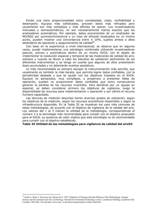 Existe una clara proporcionalidad entre complejidad, costo, confiabilidad y
desempeño. Equipos más sofisticados, proveen datos más refinados pero
usualmente son más complejos y más difíciles de operar. Los muestreadores
manuales y semiautomáticos, no son necesariamente menos exactos que los
analizadores automáticos. Por ejemplo, datos provenientes de un analizador de
NO/NO2 por quimioluminiscencia y un tubo de difusión localizados en un mismo
punto, pueden mostrar una concordancia entre ± 10%, sujetos ambos a altos
estándares de operación y aseguramiento de calidad92
.
Con base en la experiencia a nivel internacional, se observa que en algunos
casos, puede implementarse una estrategia combinada utilizando muestreadores
pasivos, activos y automáticos dentro de un mismo SVCA, con el objeto de
implementar la resolución espacial y temporal de las mediciones de calidad de aire,
siempre y cuando se lleven a cabo los estudios de validación pertinentes de los
diferentes instrumentos y se tenga en cuenta que algunos de ellos presentarán
dosis acumuladas y no detectarán eventos episódicos.
Lo más recomendable es siempre escoger la instrumentación más sencilla, que
usualmente es también la más barata, que permita lograr datos confiables, con la
periodicidad deseada y que se ajuste con los objetivos trazados en el SVCA.
Equipos no apropiados, muy complejos, o propensos a presentar fallas de
operación, pueden no proporcionar datos confiables que como consecuencia
generen la pérdida de los recursos invertidos. Para decidirse por un equipo en
especial, se deben considerar primero los objetivos de vigilancia, luego la
disponibilidad de recursos para implementación y operación y por último el recurso
humano capacitado.
Las técnicas de medición descritas tienen diversos grados de utilización, según
los objetivos de la medición, según los recursos económicos disponibles y según la
infraestructura disponible. En la Tabla 35 se muestran los usos más comunes de
estas metodologías, de acuerdo con el objetivo de vigilancia de la calidad del aire.
Los valores del 1 al 3 indican la utilidad de la metodología, correspondiendo el
número 3 a la tecnología más recomendada para cumplir con el objetivo propuesto
para el SVCA. La ausencia de valor implica que esta tecnología no es recomendable
para cumplir con el objetivo establecido.
Tabla 35 Utilidad de las metodologías para vigilancia de calidad del aire92
92
Smith S., Bush T, Stevenson KJ, Moorcroft S. 1997 Validation of Nitrogen Dioxide Diffusion Tube Methodology. Stanger
Science and Environment and AEA Technology, National Environmental Technology Centre, Lansdowne Building, Lansdowne Rd,
Croydon, CR0 2BX, UK and http://www.aeat. co.uk/netcen/airqual/reports/valid/nvalid.html.
 