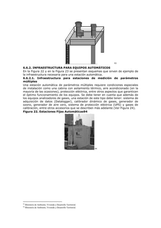93
6.6.2. INFRAESTRUCTURA PARA EQUIPOS AUTOMÁTICOS
En la Figura 22 y en la Figura 23 se presentan esquemas que sirven de ejemplo de
la infraestructura necesaria para una estación automática.
6.6.2.1. Infraestructura para estaciones de medición de parámetros
múltiples
Una estación automática de parámetros múltiples requiere condiciones especiales
de instalación como una cabina con asilamiento térmico, aire acondicionado (en la
mayoría de las ocasiones), protección eléctrica, entre otros aspectos que garanticen
el óptimo funcionamiento de los equipos. Se debe tener en cuenta que además de
los equipos analizadores de gases, una estación de este tipo debe tener: sistema de
adquisición de datos (Datalogger), calibrador dinámico de gases, generador de
ozono, generador de aire cero, sistema de protección eléctrica (UPS) y gases de
calibración, entre otros accesorios que se describen más adelante (Ver Figura 24).
Figura 22. Estaciones Fijas Automáticas94
94
93
Ministerio de Ambiente, Vivienda y Desarrollo Territorial.
94
Ministerio de Ambiente, Vivienda y Desarrollo Territorial.
 