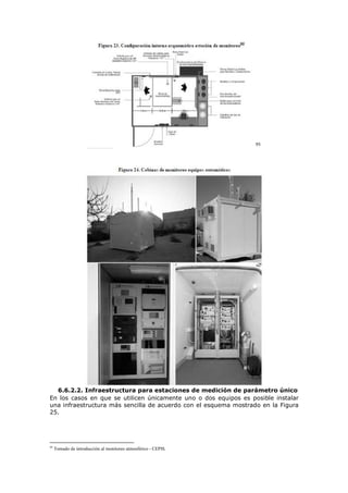 95
6.6.2.2. Infraestructura para estaciones de medición de parámetro único
En los casos en que se utilicen únicamente uno o dos equipos es posible instalar
una infraestructura más sencilla de acuerdo con el esquema mostrado en la Figura
25.
95
Tomado de introducción al monitoreo atmosférico - CEPIS.
 