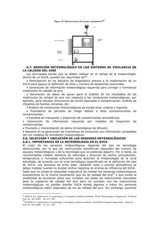 6.7. MEDICIÓN METEOROLÓGICA EN LOS SISTEMAS DE VIGILANCIA DE
LA CALIDAD DEL AIRE
Las principales tareas que se deben realizar en el campo de la meteorología,
dentro de un SVCA, pueden ser resumidas así96
:
• Participación en los estudios de diagnóstico previos a la implantación de un
SVCA para apoyar la definición de sitos y número de estaciones requeridas.
• Generación de información meteorológica requerida para corregir y normalizar
mediciones de calidad de aire.
• Generación de datos de apoyo para el análisis de los resultados de las
mediciones de calidad de aire con respecto a las condiciones meteorológicas, por
ejemplo, para estudiar direcciones de viento asociadas a contaminación, análisis de
impactos de fuentes cercanas, etc.
• Análisis de condiciones meteorológicas de escala local, urbana y regional.
• Pronósticos de periodos de riesgo debido a altas concentraciones de
contaminantes.
• Estudios de transporte y dispersión de contaminantes atmosféricos.
• Generación de información requerida por modelos de dispersión de
contaminantes.
• Provisión e interpretación de datos climatológicos de difusión.
• Asesoría en la generación de inventarios de emisiones con información compatible
con los modelos de simulación meteorológica.
6.8. SELECCIÓN Y UBICACIÓN DE LOS SENSORES METEOROLÓGICOS
6.8.1. IMPORTANCIA DE LA METEOROLOGÍA EN EL SVCA
El costo de los sensores meteorológicos depende del tipo de tecnología
seleccionada, por lo que las restricciones económicas dependen del número de
equipos meteorológicos y de la tecnología que se pretenda adquirir. Por lo tanto, es
recomendable instalar sensores de velocidad y dirección de viento, precipitación,
temperatura y humedad suficientes para describir la meteorología de la zona
estudiada, de acuerdo con el nivel tecnológico especificado en la definición del tipo
de SVCA. Los sensores de brillo solar, radiación solar y presión atmosférica se
deben instalar cuando no existan dichos registros en el área de influencia del SVCA.
Dado que no existe la necesidad imperativa de instalar los sensores meteorológicos
exactamente en la misma localización que los de calidad del aire97
y que existe la
posibilidad de encontrar sitios que cumplan con todas las restricciones impuestas
para la vigilancia de calidad del aire pero no cumplan con las restricciones
meteorológicas, es posible diseñar SVCA donde algunos o todos los sensores
meteorológicos estén separados de los de calidad del aire. Sin embargo, ponerlos
96
ZEPESI D.J. Applications of meteorology to atmospheric pollution problems. World Meteorological Organization. Technical
Note No. 188. WMO – No. 672. 1987
97
SZEPESI D.J. Applications of meteorology to atmospheric pollution problems. World Meteorological Organization. Technical
Note No. 188. WMO – No. 672. 1987.
 