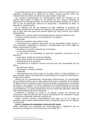 No se debe permitir que consideraciones secundarias, como la accesibilidad y la
seguridad, comprometan la calidad de los datos, aunque encontrar sitios que
cumplan todos los criterios de ubicación puede resultar complicado.
Los sensores meteorológicos no necesariamente deben ser ubicados en los
mismos sitios donde se ubican los de calidad del aire, aunque evaluando el
presupuesto del montaje del SVCA, es mucho más económico ubicarlos en el mismo
sitio ya que se disminuyen costos en la adquisición y transmisión de datos, la
operación y mantenimiento.
En la selección del sito de ubicación se debe identificar el propósito del
monitoreo, determinar los métodos de medición más apropiados y tener en cuenta
que el mejor sitio será aquel que permita obtener de mejor manera una muestra
representativa.
Además de lo anterior deben considerarse algunos aspectos prácticos como:
• Acceso a energía eléctrica y línea telefónica si se requiere.
• Seguridad.
• Permisos necesarios para utilizar el sitio.
• Conocimiento de cualquier interrupción que las actividades puedan causar a
otros ocupantes. Asegurarse de alcanzar un entendimiento claro entre todas las
partes involucradas en el sitio.
• Considerar la duración requerida por el monitoreo
– A corto plazo solamente
– A corto plazo, con posibilidad de ejercicios repetitivos. Frecuencia de los
ejercicios.
– Largo plazo, período de monitoreo definido.
– Largo plazo, período de monitoreo indefinido.
• Características de la superficie
– Rugosidad de la superficie terrestre del área que será representada por los
datos.
– Uso del suelo urbano.
– Proximidad a viviendas y árboles.
– Topografía.
– Perturbaciones que tienen origen en la capa mezcla, la capa superficial y la
capa de estela urbana, las condiciones microclimáticas de la capa límite planetaria y
la capa límite urbana.
Además de las consideraciones mencionadas anteriormente, es recomendable
tener presente siempre que el lugar seleccionado para la ubicación de la estación
no debe presentar condiciones que favorezcan posibles inundaciones en temporada
de lluvias; y otro aspecto no menos importante es la homogeneidad en el terreno
circundante a la estación, ya que de esta forma y de manera conjunta con las otras
recomendaciones, se estará garantizando que las mediciones obtenidas realmente
sean representativas del área considerada.
Finalmente y teniendo en cuenta si la estación cuenta con sensores de
evaporación, debe considerarse que el punto de localización de la estación no debe
ser próxima a estanques, pantanos, lagunas, etc.
Existen diversos sensores meteorológicos para cada uno de los cuales es
necesario seguir ciertas consideraciones para su ubicación dentro de una estación
de monitoreo.
6.8.2.1. Sensores de velocidad y dirección del viento
Deben observarse las condiciones de microlocalización y disposición que se
muestran en la Figura 27, en la Figura 28 y en la Tabla 36100
.
100
Introducción al monitoreo atmosférico ECO/OPS. Mexico.
 