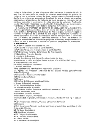 vigilancia de la calidad del aire y los pasos relacionados con la revisión inicial y la
fase final de elaboración del diseño del sistema, dependiendo del sistema de
vigilancia que se requiera instalar. De igual manera, presenta los parámetros de
diseño de un sistema de vigilancia de la calidad del aire y criterios para realizar
modificaciones a los sistemas de vigilancia, así como los recursos necesarios para el
montaje, operación y seguimiento de estos sistemas de vigilancia. Finalmente,
cuenta información relacionada con clasificación de áreas-fuente de contaminación
y validez de la información recolectada en campañas de monitoreo.
El MANUAL DE OPERACIÓN DE SISTEMAS DE VIGILANCIA DE LA CALIDAD DEL
AIRE incorpora los lineamientos a tener en cuenta para llevar a cabo la operación
de los Sistemas de Vigilancia de la Calidad del Aire en el país. Contiene los tipos de
sistemas de vigilancia de la calidad del aire según su tecnología y presenta en
detalle los sistemas manuales, automáticos e híbridos de vigilancia de la calidad del
aire. Así mismo, se presentan elementos comunes a todos los sistemas de
vigilancia de la calidad del aire como el programa de control y aseguramiento de la
calidad del aire, el análisis de la información generada y la generación de reportes.
2. ACRÓNIMOS
PGCA Plan de Gestión de la Calidad del Aire
SVCA Sistema de Vigilancia de la Calidad del Aire.
SEVCA Sistema Especial de Vigilancia de la Calidad del Aire
SVCAI Sistema de Vigilancia de la Calidad del Aire Industrial
EPE Estación de Propósito Especial
IE Inventario de Emisiones
SISAIRE Sub-Sistema de Información sobre Calidad del Aire.
atm Unidad de presión, atmósfera. Donde 1 atm ≈ 101.325KPa ≈ 760 mmHg
AC Aseguramiento de Calidad
cm Unidad de longitud, centímetro
CC Control de Calidad
DANE Departamento Administrativo Nacional de Estadística
EPA Agencia de Protección Ambiental de los Estados Unidos (Environmental
Protection Agency)
GPS Sistema de Posicionamiento Global
HCT Hidrocarburos Totales
Hg Mercurio
H2S Sulfuro de hidrógeno o ácido sulfhídrico
in Unidad de longitud, pulgadas
INVÍAS Instituto Nacional de Vías
IVA Impuesto al Valor Agregado
KPa Unidad de presión, kilo-Pascal. Donde 101.325KPa ≈ 1 atm
l Unidad de volumen, litros
ml Unidad de volumen, mililitros
mm Unidad de longitud, milímetros
mm Hg Unidad de presión, milímetros de mercurio. Donde 760 mm Hg ≈ 101.325
KPa
MAVDT Ministerio de Ambiente, Vivienda y Desarrollo Territorial
N2 Nitrógeno
NH4+1 Ión amonio. También puede ser escrito sin el superíndice que indica el valor
de su carga eléctrica.
NO Monóxido de nitrógeno
NO2 Dióxido de nitrógeno
N2O3 Trióxido de dinitrógeno
N2O4 Tetróxido de dinitrógeno
N2O Óxido nitroso
N2O5 Pentóxido de dinitrógeno
 