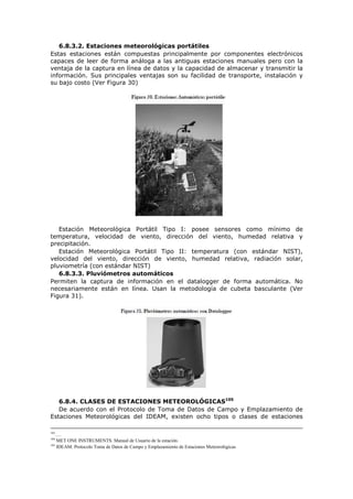 6.8.3.2. Estaciones meteorológicas portátiles
Estas estaciones están compuestas principalmente por componentes electrónicos
capaces de leer de forma análoga a las antiguas estaciones manuales pero con la
ventaja de la captura en línea de datos y la capacidad de almacenar y transmitir la
información. Sus principales ventajas son su facilidad de transporte, instalación y
su bajo costo (Ver Figura 30)
Estación Meteorológica Portátil Tipo I: posee sensores como mínimo de
temperatura, velocidad de viento, dirección del viento, humedad relativa y
precipitación.
Estación Meteorológica Portátil Tipo II: temperatura (con estándar NIST),
velocidad del viento, dirección de viento, humedad relativa, radiación solar,
pluviometría (con estándar NIST)
6.8.3.3. Pluviómetros automáticos
Permiten la captura de información en el datalogger de forma automática. No
necesariamente están en línea. Usan la metodología de cubeta basculante (Ver
Figura 31).
6.8.4. CLASES DE ESTACIONES METEOROLÓGICAS105
De acuerdo con el Protocolo de Toma de Datos de Campo y Emplazamiento de
Estaciones Meteorológicas del IDEAM, existen ocho tipos o clases de estaciones
103
….
104
MET ONE INSTRUMENTS. Manual de Usuario de la estación.
105
IDEAM. Protocolo Toma de Datos de Campo y Emplazamiento de Estaciones Meteorológicas
 