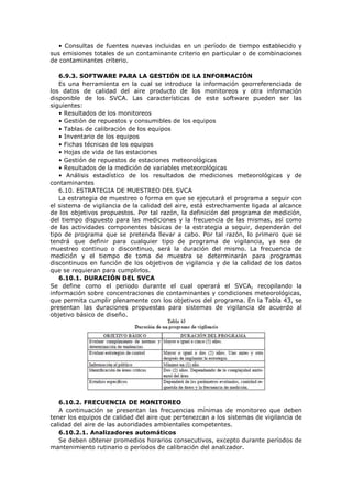 • Consultas de fuentes nuevas incluidas en un período de tiempo establecido y
sus emisiones totales de un contaminante criterio en particular o de combinaciones
de contaminantes criterio.
6.9.3. SOFTWARE PARA LA GESTIÓN DE LA INFORMACIÓN
Es una herramienta en la cual se introduce la información georreferenciada de
los datos de calidad del aire producto de los monitoreos y otra información
disponible de los SVCA. Las características de este software pueden ser las
siguientes:
• Resultados de los monitoreos
• Gestión de repuestos y consumibles de los equipos
• Tablas de calibración de los equipos
• Inventario de los equipos
• Fichas técnicas de los equipos
• Hojas de vida de las estaciones
• Gestión de repuestos de estaciones meteorológicas
• Resultados de la medición de variables meteorológicas
• Análisis estadístico de los resultados de mediciones meteorológicas y de
contaminantes
6.10. ESTRATEGIA DE MUESTREO DEL SVCA
La estrategia de muestreo o forma en que se ejecutará el programa a seguir con
el sistema de vigilancia de la calidad del aire, está estrechamente ligada al alcance
de los objetivos propuestos. Por tal razón, la definición del programa de medición,
del tiempo dispuesto para las mediciones y la frecuencia de las mismas, así como
de las actividades componentes básicas de la estrategia a seguir, dependerán del
tipo de programa que se pretenda llevar a cabo. Por tal razón, lo primero que se
tendrá que definir para cualquier tipo de programa de vigilancia, ya sea de
muestreo continuo o discontinuo, será la duración del mismo. La frecuencia de
medición y el tiempo de toma de muestra se determinarán para programas
discontinuos en función de los objetivos de vigilancia y de la calidad de los datos
que se requieran para cumplirlos.
6.10.1. DURACIÓN DEL SVCA
Se define como el periodo durante el cual operará el SVCA, recopilando la
información sobre concentraciones de contaminantes y condiciones meteorológicas,
que permita cumplir plenamente con los objetivos del programa. En la Tabla 43, se
presentan las duraciones propuestas para sistemas de vigilancia de acuerdo al
objetivo básico de diseño.
6.10.2. FRECUENCIA DE MONITOREO
A continuación se presentan las frecuencias mínimas de monitoreo que deben
tener los equipos de calidad del aire que pertenezcan a los sistemas de vigilancia de
calidad del aire de las autoridades ambientales competentes.
6.10.2.1. Analizadores automáticos
Se deben obtener promedios horarios consecutivos, excepto durante períodos de
mantenimiento rutinario o períodos de calibración del analizador.
 