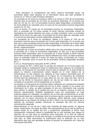 Para demostrar el cumplimiento del límite máximo permisible anual, los
promedios deben estar basados en la información diaria que esté completa al
menos en un 75% en cada trimestre calendario.
Un promedio de 24 horas se considera válido si al menos el 75% de los promedios
horarios para el promedio de 24 horas se encuentra disponible. En el evento que
solo 18, 19, 20, 21, 22 o 23 promedios horarios estén disponibles, el promedio de
24 horas deberá ser calculado como la suma de los promedios horarios disponibles
usando 18, 19, etc.,
como el divisor. Si menos de 18 promedios horarios se encuentran disponibles,
pero el promedio de 24 horas excede el límite máximo permisible cuando se
reemplazan los valores faltantes por ceros, se debe considerar como un promedio
válido de 24 horas. En este caso, el promedio de 24 horas debe ser calculado como
la suma de los promedios horarios disponibles divididos por 24.
Los promedios de 8 horas se consideran válidos si al menos el 75% de los
promedios horarios para el promedio de 8 horas está disponible. En el evento que
solo seis o siete promedios horarios estén disponibles, el promedio de 8 horas debe
ser calculado tomando como base las horas disponibles y usando seis o siete como
divisor, respectivamente.
Un promedio de 3 horas se considera válido solo si los tres promedios horarios para
el promedio de 3 horas se encuentran disponibles. Si sólo uno o dos promedios
horarios están disponibles, pero el promedio de 3 horas excede el límite máximo
permisible cuando se reemplazan los valores faltantes por ceros, se debe considerar
como un promedio válido de 3 horas. En todos los casos, el promedio de 3 horas
debe ser calculado como la suma de los promedios horarios disponibles divididos
por 3.
6.10.2.2. Muestreadores manuales de PST y PM10
Las muestras de PST y PM10 para un periodo de medición de 24 horas deben ser
tomadas desde la medianoche hasta la medianoche para asegurar la consistencia
nacional. La frecuencia de monitoreo mínima para la estación en el área donde se
espere la máxima concentración estará basada en el nivel relativo de la
concentración en esa estación con respecto al nivel máximo permisible para 24
horas, de acuerdo a lo establecido en la Figura 33. La frecuencia de monitoreo
mínima para las estaciones en un área debe ser una vez cada seis días. Para el
caso de los SVCAI la frecuencia deberá ser día de por medio en caso de ser
cumplido en el periodo mínimo establecido en su diseño.
Los ajustes a la frecuencia de monitoreo deben realizarse con evaluaciones basadas
en mediciones del SVCA de calidad del aire de 5 años. Cuando no se cuente con
información de 5 años, se debe considerar el año con información más reciente
para estimar el estado de la calidad del aire en la estación cercana al área de
máxima concentración. Modelos estadísticos como los presentados en este
protocolo deben ser utilizados. La estación con la más alta concentración en el año
más reciente debe ser considerada como la primera opción cuando se seleccione la
estación con la mayor frecuencia de monitoreo. Otros factores como cambios
importantes en las fuentes de emisión de PST o PM10 o en las características de la
estación de monitoreo pueden influenciar la ubicación del sitio de máxima
concentración esperada.
Adicionalmente, el uso de los 3 años más recientes de datos puede, en algunos
casos, proporcionar una base de datos más representativa de la cual se estime el
estado actual de la calidad del aire y proporcione estabilidad al SVCA. Esta
consideración multianual reduce la posibilidad de un año anómalo que sesgue la
selección de un sitio para el monitoreo poco frecuente. Si el sitio de máxima
concentración basado en el año más reciente, no emplea la frecuencia de monitoreo
más alta, se debe documentar la justificación para la selección de un sitio
alternativo para que sea aprobado durante el proceso de evaluación de 5 años de
información del SVCA.
 