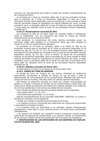 nacional, con una frecuencia que tenga en cuenta las mismas consideraciones de
las muestras de PM10.
Un promedio de 3 horas se considera válido sólo si los tres promedios horarios
para el promedio de 3 horas se encuentran disponibles. Si sólo uno o dos
promedios horarios están disponibles, pero el promedio de 3 horas excede el límite
máximo permisible cuando se reemplazan los valores faltantes por ceros, se debe
considerar como un promedio válido de 3 horas. En todos los casos, el promedio de
3 horas debe ser calculado como la suma de los promedios horarios disponibles
divididos por 3.
6.10.2.5. Muestreadores manuales de NO2
Las muestras de NO2 de 24 horas deben ser tomadas desde la medianoche
hasta la medianoche, con una frecuencia que tenga en cuenta las mismas
consideraciones de las muestras de PM10.
Para demostrar el cumplimiento del límite máximo permisible anual, los
promedios deben estar basados en la información diaria que esté completa al
menos en un 75% en cada trimestre calendario.
Un promedio de 24 horas se considera válido si al menos el 75% de los
promedios horarios para el promedio de 24 horas se encuentra disponible. En el
evento que solo 18, 19, 20, 21, 22 o 23 promedios horarios estén disponibles, el
promedio de 24 horas deberá ser calculado como la suma de los promedios horarios
disponibles usando 18, 19, etc., como el divisor. Si menos de 18 promedios
horarios se encuentran disponibles, pero el promedio de 24 horas excede el límite
máximo permisible cuando se reemplazan los valores faltantes por ceros, se debe
considerar como un promedio válido de 24 horas. En este caso, el promedio de 24
horas debe ser calculado como la suma de los promedios horarios disponibles
divididos por 24.
6.10.2.6. Métodos manuales de Plomo (Pb)
Se debe obtener al menos una muestra de 24 horas cada 6 días.
6.10.3. TIEMPO DE TOMA DE MUESTRA
El tiempo de toma de muestra de una lectura individual en mediciones
discontinuas, corresponde al período de tiempo en que se lleva a cabo la
determinación de concentraciones de los contaminantes. Mientras más corto es el
tiempo de toma de muestra, más altos serán los valores máximos esperados.
Este tiempo se determina tomando en cuenta los criterios recomendados de
efectos en la salud o factores de inmisión de los contaminantes a determinar, por
medio de los límites de detección del método de muestreo utilizado y por medio de
los criterios establecidos en las normas de calidad del aire vigentes.
Para métodos de referencia discontinuos estos tiempos son los siguientes:
• Para gases (SO2): 1 h, 3h, 24 h.
• Para partículas suspendidas: 1h, 24 horas.
Algunas recomendaciones de los manuales OMS/UNEP, GEMS/AIR, en cuanto a
tiempos de muestreo, son las siguientes:
• Deben ser medidas concentraciones promedio de 24 horas.
• La medición anual se recomienda para determinar las variaciones estacionales
y para obtener promedios anuales.
• El muestreo diario se recomienda si se necesitan realizar comparaciones
significativas a corto plazo o si las concentraciones a 24 horas serán cuantificadas
confiablemente.
• Se requiere de medición con resolución horaria únicamente cuando existan
condiciones de episodios de contaminación y se requiera verificar el cumplimiento
de las normas o valores límites de concentración de la situación de emergencia.
7. MODIFICACIÓN DE LAS ESTACIONES EN LOS SISTEMAS DE VIGILAN-
CIA DE CALIDAD DEL AIRE
 