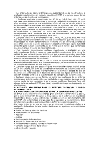Los encargados de operar el SVCA pueden suspender el uso de muestreadores o
analizadores automáticos en cualquier estación del SVCA si se cumple alguno de los
criterios que se describen a continuación:
• Cualquier analizador o muestreador de PST, PM10, PM2.5, SO2, NO2, O3 o CO
que haya mostrado cumplimiento de la norma de calidad del aire durante los cinco
años anteriores, que tenga una probabilidad inferior al 10% de exceder el 80% de
los límites máximos permisibles aplicables durante los siguientes tres años, basado
en los niveles, tendencias y la variabilidad observada en el pasado, y si no se
requiere específicamente por alguna autoridad ambiental para realizar seguimiento.
El muestreador o analizador no podrá ser desmontado en un área de
incumplimiento de la calidad del aire, o en una zona clasificada como área fuente
cuando el equipo sea el único operando en la zona.
• Cualquier analizador o muestreador de PST, PM10, PM2.5, SO2, NO2, O3 o CO
que haya medido consistentemente menores concentraciones que otro analizador o
muestreador del mismo contaminante en la misma área de influencia, durante los
cinco años anteriores y que no sea requerido específicamente por alguna autoridad
ambiental para realizar seguimiento, de tal forma que el monitor que permanezca
siga siendo el que presente las mayores lecturas.
• Para cualquier contaminante, cualquier muestreador o analizador en una
determinada área donde el equipo no haya medido incumplimiento de la norma de
calidad del aire en los cinco años anteriores y que se presenten medios específicos
y reproducibles que permitan representar la calidad del aire del área afectada en la
ausencia del equipo actual de monitoreo.
• Un equipo para monitorear PM2.5 que no pueda ser comparado con los límites
máximos permisibles debido a la ubicación del equipo, de acuerdo con los criterios
de ubicación establecidos en este protocolo.
• Cualquier equipo que esté designado para medir concentraciones, vientos arriba
de un área urbana, con el fin de caracterizar el transporte de contaminantes en el
área y que no haya registrado incumplimientos de la norma de calidad del aire en
los cinco años anteriores, si el desmonte del equipo está ligado al inicio de otra
estación dedicada también a la caracterización del transporte de contaminantes.
• Cualquier equipo que no sea factible de retiro bajo cualquiera de los criterios
mencionados anteriormente, debe ser trasladado a una ubicación cercana con la
misma escala de representación si se presentan problemas logísticos fuera del
alcance del encargado del SVCA, que hagan imposible continuar con la operación en
el sitio actual.
8. RECURSOS NECESARIOS PARA EL MONTAJE, OPERACIÓN Y SEGUI-
MIENTO DEL SVCA
8.1. CONSIDERACIONES GENERALES SOBRE LA ESTIMACIÓN DE COSTOS
Un SVCA es una iniciativa que demanda gran cantidad de compromisos y costos,
por lo tanto la inversión de capital y de operación, es el factor que en la práctica
más limita su diseño. La disponibilidad de recursos económicos para la implantación
del SVCA y la sostenibilidad a largo plazo de su operación y mantenimiento, debe
ser el primer aspecto en evaluarse, antes de definir algún equipo específico.
Los costos típicos en los que se incurre en un programa completo de vigilancia y
evaluación de la calidad del aire pueden dividirse en las siguientes ocho actividades
principales:
• Diseño del SVCA y selección de sitios
• Instalación de las estaciones
• Medición
• Análisis
• Mantenimiento de los equipos
• Adquisición de repuestos e insumos
• Procesamiento de datos y reporte de información
• Control y aseguramiento de la calidad
• Administración y gestión
 