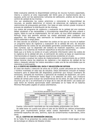Debe evaluarse además la disponibilidad continua de recurso humano capacitado,
interno o externo al ente responsable del SVCA para el mantenimiento de los
equipos, junto con las operaciones rutinarias de calibración, análisis de los datos y
control de calidad de los mismos.
Una vez establecidos los costos anteriores y conociendo la disponibilidad de
recursos, es posible determinar el número de estaciones de vigilancia que las
restricciones de presupuesto permiten. Con base en este número puede iniciarse el
proceso de establecer la distribución de las mismas.
Los costos del programa de vigilancia y evaluación de la calidad del aire siempre
deben ajustarse a las necesidades y circunstancias específicas del área urbana o
región, sobre la cual se implementará. Por tal razón, es muy difícil establecer una
fórmula única que permita estimar los costos asociados para cualquier sitio
específico. Sin embargo, esta estimación es fundamental para dimensionar un
SVCA sostenible a largo plazo.
En esta sección se analizan y describen los costos en los que se incurre al realizar
un programa típico de vigilancia y evaluación de la calidad del aire. Se discuten
principalmente los costos de las actividades generales consideradas al comienzo de
este numeral, que no dependen del sistema de medición específico. Los costos
asociados a los sistemas de medición específicos se discuten brevemente.
Dado que a la fecha no existe en el país suficiente información sobre los costos de
la vigilancia de la calidad del aire, la estimación de costos se basa en experiencias
internacionales al respecto y algunas experiencias existentes en el país.
Para proceder a evaluar los costos de implementación y mantenimiento de un SVCA
deben tenerse claros los objetivos de vigilancia y los objetivos de calidad de los
datos y después calcular los costos asociados a cada una de las actividades que se
menciona a continuación.
8.1.1 COSTO DE DISEÑO DEL SVCA Y SELECCIÓN DE SITIOS
El costo del diseño y selección de sitios de un SVCA, puede calcularse por las horas
/ hombre invertidas en este tipo de estudios. Estos estimativos incluyen el trabajo
necesario para el desarrollo del diagnóstico preliminar que incluye inventario de
emisiones, campaña de monitoreo y aplicación de modelos de dispersión, así como
el análisis de la información hasta llegar a la selección de sitios, que involucra
salidas de campo para evaluar las características de los sitios. En este costo solo se
incurrirá una vez y se amortizará a lo largo de la vida útil del SVCA. Los costos por
cada SVCA de manera aproximada están estimados en la Tabla 44 en Salarios
Mínimos Mensuales Legales en pesos colombianos.
Fuente: Información reportada por las autoridades ambientales con SVCA
Se debe tener en cuenta que para el caso de los SEVCA los valores presentados
tienen gran incertidumbre porque estos costos dependerán de la situación
ambiental específica del sitio, dominio, tipos de contaminantes muestreados, entre
otros.
8.1.2. COSTOS DE INVERSIÓN INICIAL
En la Tabla 45 se presentan los costos estimados de inversión inicial según el tipo
de tecnología en dólares de Estados Unidos
 