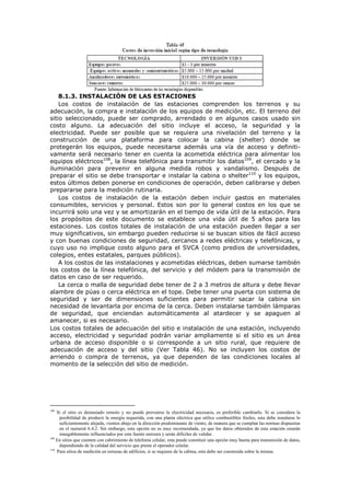 8.1.3. INSTALACIÓN DE LAS ESTACIONES
Los costos de instalación de las estaciones comprenden los terrenos y su
adecuación, la compra e instalación de los equipos de medición, etc. El terreno del
sitio seleccionado, puede ser comprado, arrendado o en algunos casos usado sin
costo alguno. La adecuación del sitio incluye el acceso, la seguridad y la
electricidad. Puede ser posible que se requiera una nivelación del terreno y la
construcción de una plataforma para colocar la cabina (shelter) donde se
protegerán los equipos, puede necesitarse además una vía de acceso y definiti-
vamente será necesario tener en cuenta la acometida eléctrica para alimentar los
equipos eléctricos108
, la línea telefónica para transmitir los datos109
, el cercado y la
iluminación para prevenir en alguna medida robos y vandalismo. Después de
preparar el sitio se debe transportar e instalar la cabina o shelter110
y los equipos,
estos últimos deben ponerse en condiciones de operación, deben calibrarse y deben
prepararse para la medición rutinaria.
Los costos de instalación de la estación deben incluir gastos en materiales
consumibles, servicios y personal. Estos son por lo general costos en los que se
incurrirá solo una vez y se amortizarán en el tiempo de vida útil de la estación. Para
los propósitos de este documento se establece una vida útil de 5 años para las
estaciones. Los costos totales de instalación de una estación pueden llegar a ser
muy significativos, sin embargo pueden reducirse si se buscan sitios de fácil acceso
y con buenas condiciones de seguridad, cercanos a redes eléctricas y telefónicas, y
cuyo uso no implique costo alguno para el SVCA (como predios de universidades,
colegios, entes estatales, parques públicos).
A los costos de las instalaciones y acometidas eléctricas, deben sumarse también
los costos de la línea telefónica, del servicio y del módem para la transmisión de
datos en caso de ser requerido.
La cerca o malla de seguridad debe tener de 2 a 3 metros de altura y debe llevar
alambre de púas o cerca eléctrica en el tope. Debe tener una puerta con sistema de
seguridad y ser de dimensiones suficientes para permitir sacar la cabina sin
necesidad de levantarla por encima de la cerca. Deben instalarse también lámparas
de seguridad, que enciendan automáticamente al atardecer y se apaguen al
amanecer, si es necesario.
Los costos totales de adecuación del sitio e instalación de una estación, incluyendo
acceso, electricidad y seguridad podrán variar ampliamente si el sitio es un área
urbana de acceso disponible o si corresponde a un sitio rural, que requiere de
adecuación de acceso y del sitio (Ver Tabla 46). No se incluyen los costos de
arriendo o compra de terrenos, ya que dependen de las condiciones locales al
momento de la selección del sitio de medición.
108
Si el sitio es demasiado remoto y no puede proveerse la electricidad necesaria, es preferible cambiarlo. Si se considera la
posibilidad de producir la energía requerida, con una planta eléctrica que utilice combustibles fósiles, esta debe instalarse lo
suficientemente alejada, vientos abajo en la dirección predominante de viento, de manera que se cumplan las normas dispuestas
en el numeral 6.4.2. Sin embargo, esta opción no es muy recomendada, ya que los datos obtenidos de esta estación estarán
innegablemente influenciados por esta fuente emisora y serán difíciles de validar.
109
En sitios que cuenten con cubrimiento de telefonía celular, esta puede constituir una opción muy buena para transmisión de datos,
dependiendo de la calidad del servicio que preste el operador celular.
110
Para sitios de medición en terrazas de edificios, si se requiere de la cabina, esta debe ser construida sobre la misma.
 