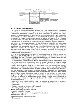 8.1.4. COSTOS DE OPERACIÓN
Los costos de monitoreo incluyen la operación y los desplazamientos necesarios
para el servicio periódico en campo a cada estación, sus equipos, además de los
consumibles, repuestos y energía que estos demandan. El servicio en campo
consiste en las operaciones de rutina de mantenimiento preventivo que pueden ser
realizadas por un técnico. Las tareas de mantenimiento correctivo y preventivo que
involucran un mayor conocimiento técnico se deben considerar en el rubro de
mantenimiento. Los costos de las calibraciones de rutina y chequeos del desempeño
de los equipos se considerarán en el rubro de control y aseguramiento de calidad.
Los costos de monitoreo dependen de las técnicas de medición, del sistema de
medición utilizado y de las distancias que se deben recorrer para visitar las
estaciones. Los diferentes sistemas de medición requieren diferentes servicios,
diferentes medios de muestreo y consumibles. Por ejemplo, los sistemas
automáticos de medición de ozono, dióxido de azufre y dióxido de nitrógeno, no
requieren medios de muestreo, pero necesitan el cambio periódico de los filtros
para funcionar adecuadamente.
Si el SVCA emplea equipos manuales o semiautomáticos, se deberán costear los
filtros para PST, PM10 o PM2.5 y los reactivos para los métodos calorimétricos que
detectan SO2 y NOX. Los costos del trabajo se estiman con base en la frecuencia y
las actividades requeridas para cada sistema de medición.
Los costos de los desplazamientos deben calcularse anualizados, estimando el valor
por kilómetro de viaje (incluyendo el costo de alquiler o compra de los vehículos) y
multiplicándolo por la distancia entre la estación y el centro de operaciones. La
frecuencia de las visitas depende del sistema de medición, por ejemplo, para un
sistema con analizadores automáticos en un centro urbano de más de 500.000
habitantes, con catorce estaciones, pueden hacerse dos visitas por día, es decir,
una por semana a cada estación. Dependiendo de la rigurosidad del programa de
control y aseguramiento de calidad puede requerirse una frecuencia más alta de
visitas, luego puede necesitarse más personal. Por lo general, al inicio de un
programa de vigilancia se requiere mayor número de visitas, mientras que para un
programa ya en marcha, se requieren menos visitas y menos desplazamientos, al
optimizar el programa de aseguramiento de calidad y visitar en un solo viaje las
estaciones cercanas.
Dependiendo de la complejidad del SVCA y de las características de la localidad es-
pecífica, los costos que deben tenerse en cuenta adicionales a los costos de
personal son:
• Viáticos operadores (si es un SVCA regional)
• Arriendo y energía de estaciones
• Comunicaciones (teléfono e internet)
• Viáticos auditorías internas
• Mantenimiento preventivo de equipos e infraestructura
• Combustible vehículo
• Gastos de oficina (papelería, tintas)
• Imprevistos
 