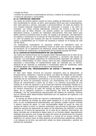 • Pesaje de filtros
• Análisis de soluciones (muestreadores activos) o medios de muestreo (pasivos)
• Costos de repuestos y consumibles
8.1.5. COSTOS DEL ANÁLISIS
Los costos de análisis aplican cuando se hacen análisis de laboratorio de las mues-
tras recolectadas en campo, es decir, para aquellos SVCA que usen muestreadores,
bien sean pasivos o activos, manuales o semiautomáticos. El costo de análisis de
una muestra depende específicamente del compuesto a analizar y de cómo se
recolectó. Los costos anuales dependerán entonces del número y del tipo de
muestras que se deba analizar. Los análisis pueden ser subcontratados a un
laboratorio externo, o pueden ser realizados internamente. Para este último caso
deben hacerse provisiones para el costo, de capital y de operación, del laboratorio
de análisis y amortizarlo en el tiempo de vida del SVCA. Se debe calcular entonces
un valor de análisis por muestra por tipo de contaminante, totalizando todos los
rubros y dividiéndolos por el número de muestras a analizar en el tiempo de vida
útil del SVCA.
Los analizadores automáticos no requieren análisis en laboratorio pero es
recomendable para un SVCA automático incluir en este rubro el costo, de capital y
de operación, de un laboratorio de referencia, donde reposan los equipos utilizados
para verificar las mediciones y el desempeño de los demás equipos del SVCA.
8.1.6. COSTOS DE MANTENIMIENTO DE LOS EQUIPOS
Los costos de mantenimiento de los equipos están representados por el valor de las
operaciones rutinarias de mantenimiento preventivo y correctivo del equipo de
medición. Las actividades específicas de mantenimiento dependen del sistema de
medición implementado. El rubro incluye mano de obra, desplazamiento, equipos,
repuestos y consumibles. El mantenimiento debe ser realizado por un técnico.
Después de ser reparado un analizador o muestreador debe ser recalibrado, estos
resultados deben ser incluidos en el rubro de mantenimiento.
8.1.7. COSTOS DEL PROCESAMIENTO DE DATOS Y REPORTE DE INFOR-
MACIÓN
En este rubro deben incluirse los recursos necesarios para la adquisición, el
procesamiento, validación y reporte de datos. Los datos de calidad del aire pueden
dividirse en dos categorías, continuos e intermitentes. Los datos continuos son
obtenidos de los analizadores automáticos y de los sensores meteorológicos, por lo
general en forma de promedios horarios. Los intermitentes son el resultado del
cálculo de concentración a partir de un flujo o un volumen acumulado de aire
medido en el sitio de vigilancia y de la masa del material recolectado medida en el
laboratorio. Las muestras son recolectadas, por lo general, en periodos de 24 horas
de manera consecutiva. El costo del manejo de datos depende del volumen de
datos, de su categoría (continua o intermitente), del nivel de sistematización
empleado y de las características operacionales del sistema de medición, factores
que en últimas están determinados totalmente por los objetivos de vigilancia y de
calidad de los datos.
El manejo de datos puede ser manual o sistematizado. En la práctica, la mayor
parte de sistemas de manejo de datos están basados en el uso de computadores
pero, no son completamente sistematizados, por ejemplo, pueden requerir entrada
o edición manual de datos. Lo más recomendable desde el punto de vista de
manejo de datos es tener un sistema automático que permita la descarga remota
desde los equipos de adquisición de datos en las estaciones de medición a la base
de datos en el centro de operaciones. En el caso de la medición intermitente, los
datos remitidos por el laboratorio deben estar en un formato digital, especialmente
diseñado para permitir que la base de datos del centro de operaciones los recupere
automáticamente desde un medio extraíble o a través de un acceso remoto vía
telefónica. En ambos casos se debe disponer de herramientas estadísticas, gráficas
y de chequeo de errores, que permitan validar los datos producidos y generar los
reportes de resultados.
 