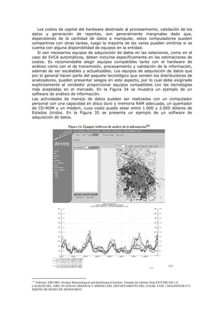 Los costos de capital del hardware destinado al procesamiento, validación de los
datos y generación de reportes, son generalmente marginales dado que,
dependiendo de la cantidad de datos a manipular, estos computadores pueden
compartirse con otras tareas, luego la mayoría de las veces pueden omitirse si se
cuenta con alguna disponibilidad de equipos en la entidad.
Si son necesarios equipos de adquisición de datos en las estaciones, como en el
caso de SVCA automáticos, deben incluirse específicamente en las estimaciones de
costos. Es recomendable elegir equipos compatibles tanto con el hardware de
análisis como con el de transmisión, procesamiento y validación de la información,
además de ser escalables y actualizables. Los equipos de adquisición de datos que
por lo general hacen parte del paquete tecnológico que venden los distribuidores de
analizadores, pueden presentar sesgos en este aspecto, por lo cual debe exigírsele
explícitamente al vendedor proporcionar equipos compatibles con las tecnologías
más aceptadas en el mercado. En la Figura 34 se muestra un ejemplo de un
software de análisis de información.
Las actividades de manejo de datos pueden ser realizadas con un computador
personal con una capacidad en disco duro y memoria RAM adecuada, un quemador
de CD-ROM y un módem, cuyo costo puede estar entre 1.000 y 2.000 dólares de
Estados Unidos. En la Figura 35 se presenta un ejemplo de un software de
adquisición de datos.
111
111
Software AIRVIRO. Sweden Meteorological and Hydrological Institute. Tomado del informe final ESTUDIO DE LA
CALIDAD DEL AIRE EN ZONAS URBANAS Y MINERA DEL DEPARTAMENTO DEL CESAR. FASE 1 DIAGNÓSTICO Y
DISEÑO DE REDES DE MONITOREO.
 