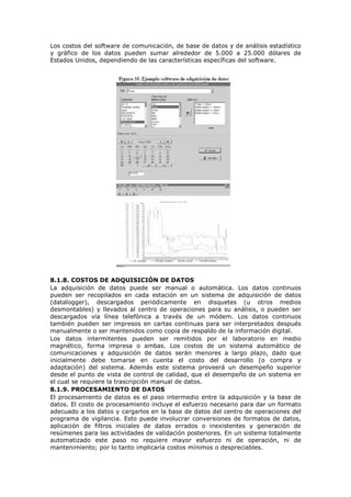Los costos del software de comunicación, de base de datos y de análisis estadístico
y gráfico de los datos pueden sumar alrededor de 5.000 a 25.000 dólares de
Estados Unidos, dependiendo de las características específicas del software.
8.1.8. COSTOS DE ADQUISICIÓN DE DATOS
La adquisición de datos puede ser manual o automática. Los datos continuos
pueden ser recopilados en cada estación en un sistema de adquisición de datos
(datalogger), descargados periódicamente en disquetes (u otros medios
desmontables) y llevados al centro de operaciones para su análisis, o pueden ser
descargados vía línea telefónica a través de un módem. Los datos continuos
también pueden ser impresos en cartas continuas para ser interpretados después
manualmente o ser mantenidos como copia de respaldo de la información digital.
Los datos intermitentes pueden ser remitidos por el laboratorio en medio
magnético, forma impresa o ambas. Los costos de un sistema automático de
comunicaciones y adquisición de datos serán menores a largo plazo, dado que
inicialmente debe tomarse en cuenta el costo del desarrollo (o compra y
adaptación) del sistema. Además este sistema proveerá un desempeño superior
desde el punto de vista de control de calidad, que el desempeño de un sistema en
el cual se requiere la trascripción manual de datos.
8.1.9. PROCESAMIENTO DE DATOS
El procesamiento de datos es el paso intermedio entre la adquisición y la base de
datos. El costo de procesamiento incluye el esfuerzo necesario para dar un formato
adecuado a los datos y cargarlos en la base de datos del centro de operaciones del
programa de vigilancia. Esto puede involucrar conversiones de formatos de datos,
aplicación de filtros iniciales de datos errados o inexistentes y generación de
resúmenes para las actividades de validación posteriores. En un sistema totalmente
automatizado este paso no requiere mayor esfuerzo ni de operación, ni de
mantenimiento; por lo tanto implicaría costos mínimos o despreciables.
 