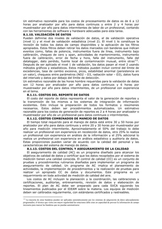 Un estimativo razonable para los costos de procesamiento de datos es de 6 a 12
horas por analizador por año para datos continuos y entre 2 y 4 horas por
muestreador por año para datos intermitentes de labor de un profesional, contando
con las herramientas de software y hardware adecuadas para esta tarea.
8.1.10. VALIDACIÓN DE DATOS
Pueden definirse dos niveles de validación de datos, el de validación operativa
(nivel 1) y el nivel de validación estadística (nivel 2). El nivel 1 lo constituye la
revisión de todos los datos de campo disponibles y la aplicación de los filtros
apropiados. Estos filtros deben retirar los datos marcados con banderas que indican
eventos como, fallas de potencia, instrumentos fuera de línea, instrumento bajo
calibración, chequeo de cero y span, actividades de mantenimiento, instrumento
fuera de calibración, error de fecha y hora, falla del instrumento, falla del
datalogger, dato perdido, fuente local de contaminación inusual, entre otras112
.
Después de ser aplicado el nivel 1 de validación, los datos pasan al nivel 2 usando
métodos gráficos y estadísticos. Estos métodos pueden incluir control del límite de
excedencias, tasa de cambio excesiva, picos, estabilidad anormal (persistencia en
un valor), chequeos entre parámetros (NO2 - O3, radiación solar - O3), datos fuera
del intervalo y datos por debajo del límite de detección.
Un estimativo razonable de las horas hombre requeridas para la validación de datos
son 12 horas por analizador por año para datos continuos y 6 horas por
muestreador por año para datos intermitentes, de un profesional con experiencia
en el tema.
8.1.11. COSTOS DEL REPORTE DE DATOS
El costo del reporte de datos representa el valor de la generación de reportes y
la transmisión de los mismos a los sistemas de integración de información
existentes. Esto incluye la preparación de todos los formatos y resúmenes
necesarios. Estos deben ser procedimientos automatizados. Un estimativo
razonable para los costos de generación de reportes es 2 a 4 horas por analizador o
muestreador por año de un profesional para datos continuos o intermitentes.
8.1.12. COSTOS COMBINADOS DE MANEJO DE DATOS
El tiempo total requerido para el manejo de datos está entre 30 y 50 horas por
analizador por año para datos continuos y entre 20 y 30 horas por muestreador por
año para medición intermitente. Aproximadamente el 50% del trabajo lo debe
realizar un profesional con experiencia en recolección de datos, otro 25% lo realiza
un profesional con experiencia en análisis de la información y el 25% adicional lo
realiza un profesional con experiencia en análisis estadístico y auditoría de datos.
Estas proporciones pueden variar de acuerdo con la calidad del personal y las
características del sistema de manejo de datos.
8.1.13. COSTOS DEL CONTROL Y ASEGURAMIENTO DE LA CALIDAD
El aseguramiento de calidad (AC) es un programa diseñado para alcanzar los
objetivos de calidad de datos y certificar que los datos recopilados por el sistema de
medición tienen una calidad conocida. El control de calidad (CC) es un conjunto de
pruebas y procedimientos rutinarios diseñados para implementar un programa de
aseguramiento de calidad. Un programa de AC implica el planeamiento de
actividades, la implementación de procedimientos y la realización de pruebas para
realizar un apropiado CC de datos y documentos. Este programa es un
requerimiento en toda actividad de medición de calidad del aire.
Los costos de AC incluyen la planeación y la coordinación, las calibraciones y
certificaciones, auditorías, entrenamiento, revisión de datos y elaboración de
reportes. El plan de AC debe ser preparado para cada SVCA siguiendo los
lineamientos publicados por el IDEAM sobre la materia. Los equipos de medición
deben ser calibrados regularmente, con estándares certificados y rastreables.
112
La mayoría de estas banderas pueden ser aplicadas automáticamente por los sistemas de adquisición de datos adecuadamente
programados, el técnico que visita con mayor regularidad las estaciones debe estar en capacidad de proveer la información de campo
necesaria para marcar las banderas que no puedan automatizarse
 