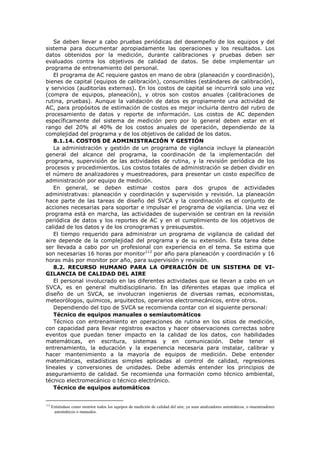 Se deben llevar a cabo pruebas periódicas del desempeño de los equipos y del
sistema para documentar apropiadamente las operaciones y los resultados. Los
datos obtenidos por la medición, durante calibraciones y pruebas deben ser
evaluados contra los objetivos de calidad de datos. Se debe implementar un
programa de entrenamiento del personal.
El programa de AC requiere gastos en mano de obra (planeación y coordinación),
bienes de capital (equipos de calibración), consumibles (estándares de calibración),
y servicios (auditorías externas). En los costos de capital se incurrirá solo una vez
(compra de equipos, planeación), y otros son costos anuales (calibraciones de
rutina, pruebas). Aunque la validación de datos es propiamente una actividad de
AC, para propósitos de estimación de costos es mejor incluirla dentro del rubro de
procesamiento de datos y reporte de información. Los costos de AC dependen
específicamente del sistema de medición pero por lo general deben estar en el
rango del 20% al 40% de los costos anuales de operación, dependiendo de la
complejidad del programa y de los objetivos de calidad de los datos.
8.1.14. COSTOS DE ADMINISTRACIÓN Y GESTIÓN
La administración y gestión de un programa de vigilancia incluye la planeación
general del alcance del programa, la coordinación de la implementación del
programa, supervisión de las actividades de rutina, y la revisión periódica de los
procesos y procedimientos. Los costos totales de administración se deben dividir en
el número de analizadores y muestreadores, para presentar un costo específico de
administración por equipo de medición.
En general, se deben estimar costos para dos grupos de actividades
administrativas: planeación y coordinación y supervisión y revisión. La planeación
hace parte de las tareas de diseño del SVCA y la coordinación es el conjunto de
acciones necesarias para soportar e impulsar el programa de vigilancia. Una vez el
programa está en marcha, las actividades de supervisión se centran en la revisión
periódica de datos y los reportes de AC y en el cumplimiento de los objetivos de
calidad de los datos y de los cronogramas y presupuestos.
El tiempo requerido para administrar un programa de vigilancia de calidad del
aire depende de la complejidad del programa y de su extensión. Esta tarea debe
ser llevada a cabo por un profesional con experiencia en el tema. Se estima que
son necesarias 16 horas por monitor113
por año para planeación y coordinación y 16
horas más por monitor por año, para supervisión y revisión.
8.2. RECURSO HUMANO PARA LA OPERACIÓN DE UN SISTEMA DE VI-
GILANCIA DE CALIDAD DEL AIRE
El personal involucrado en las diferentes actividades que se llevan a cabo en un
SVCA, es en general multidisciplinario. En las diferentes etapas que implica el
diseño de un SVCA, se involucran ingenieros de diversas ramas, economistas,
meteorólogos, químicos, arquitectos, operarios electromecánicos, entre otros.
Dependiendo del tipo de SVCA se recomienda contar con el siguiente personal:
Técnico de equipos manuales o semiautomáticos
Técnico con entrenamiento en operaciones de rutina en los sitios de medición,
con capacidad para llevar registros exactos y hacer observaciones correctas sobre
eventos que puedan tener impacto en la calidad de los datos, con habilidades
matemáticas, en escritura, sistemas y en comunicación. Debe tener el
entrenamiento, la educación y la experiencia necesaria para instalar, calibrar y
hacer mantenimiento a la mayoría de equipos de medición. Debe entender
matemáticas, estadísticas simples aplicadas al control de calidad, regresiones
lineales y conversiones de unidades. Debe además entender los principios de
aseguramiento de calidad. Se recomienda una formación como técnico ambiental,
técnico electromecánico o técnico electrónico.
Técnico de equipos automáticos
113
Entiéndase como monitor todos los equipos de medición de calidad del aire, ya sean analizadores automáticos, o muestreadores
automáticos o manuales.
 