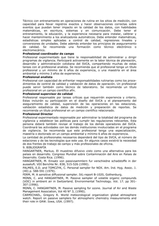 Técnico con entrenamiento en operaciones de rutina en los sitios de medición, con
capacidad para llevar registros exactos y hacer observaciones correctas sobre
eventos que puedan tener impacto en la calidad de los datos, con habilidades
matemáticas, en escritura, sistemas y en comunicación. Debe tener el
entrenamiento, la educación, y la experiencia necesaria para instalar, calibrar y
hacer mantenimiento a los analizadores automáticos. Debe entender matemáticas,
estadísticas simples aplicadas a control de calidad, regresiones lineales y
conversiones de unidades. Debe además entender los principios de aseguramiento
de calidad. Se recomienda una formación como técnico electrónico o
electromecánico.
Profesional coordinador de campo
Profesional experimentado que tiene la responsabilidad de administrar y dirigir
programas de vigilancia. Participará activamente en la labor técnica de planeación,
desarrollo y administración cotidiana del SVCA, compartiendo muchas de estas
tareas con el profesional analista. Se recomienda que el profesional tenga un título
profesional y un mínimo de 6 años de experiencia, o una maestría en el área
ambiental y mínimo 3 años de experiencia.
Profesional analista
Profesional con capacidad de enfrentar responsabilidades rutinarias como los proce-
dimientos de control de calidad y validación de datos de operación. Un profesional
puede servir también como técnico de laboratorio. Se recomienda un título
profesional en un campo científico afín.
Profesional supervisor de calidad
Profesional responsable por tareas críticas que requerirán experiencia y criterio.
Estas incluirán su participación en el diseño del SVCA y el planeamiento del
aseguramiento de calidad, supervisión de las operaciones en las estaciones,
validación estadística de datos de medición y preparación de reportes. Se
recomienda un título profesional en un campo científico relacionado.
Profesional Director
Profesional experimentado responsable por administrar la totalidad del programa de
vigilancia y establecer las políticas para cumplir las regulaciones relevantes. Esta
persona deberá también revisar el trabajo de los demás operadores del SVCA.
Coordinará las actividades con las demás instituciones involucradas en el programa
de vigilancia. Se recomienda que este profesional tenga una especialización,
maestría o doctorado en un campo ambiental y mínimo 6 años de experiencia.
La cantidad de profesionales necesarios dependerá del tipo de SVCA, el número de
estaciones y de las tecnologías que este usa. En algunos casos existirá la necesidad
de dos frentes de trabajo de campo y más profesionales de oficina.
9. BIBLIOGRAFÍA
HANGARTNER, Markus. El muestreo difusivo visto como una alternativa para los
países en desarrollo. Congreso Mundial sobre Contaminación del Aire en Países de
Desarrollo. Costa Rica. (1996).
HANGARTNER, M. Einsatz von passivsammlern fur verschiedne schadstoffe in der
ausseluft. VDI Berichte Nr. 838, 515-526 (1990).
PALMES, E.D. and TOMCZYK, C. Personal sampler for NOX. Am. Ind. Hyg. Assoc. J.
(40) p. 588-591 (1979).
FERM, M. A sensitive diffusional sampler. IVL-report B-1020, Gothenburg.
MONN, C. and HANGARTNER, M. Passive sampler of volatile organic compounds
(VOC) in ambient air in Switzerland. Environmental Technology. Vol. 17. pp 301-
307 (1996).
MONN, C. HANGARTNER, M. Passive sampling for ozone. Journal of Air and Waste
Management Association, Vol 40 N° 3, (1990).
CARMICHAEL, Gregory R. World meteorological organization global atmosphere
watch. Report on passive samplers for atmospheric chemistry measurements and
their role in GAW. Iowa, USA. (1997).
 