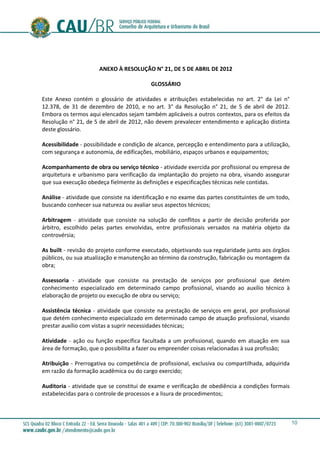 10
ANEXO À RESOLUÇÃO N° 21, DE 5 DE ABRIL DE 2012
GLOSSÁRIO
Este Anexo contém o glossário de atividades e atribuições estabelecidas no art. 2° da Lei n°
12.378, de 31 de dezembro de 2010, e no art. 3° da Resolução n° 21, de 5 de abril de 2012.
Embora os termos aqui elencados sejam também aplicáveis a outros contextos, para os efeitos da
Resolução n° 21, de 5 de abril de 2012, não devem prevalecer entendimento e aplicação distinta
deste glossário.
Acessibilidade - possibilidade e condição de alcance, percepção e entendimento para a utilização,
com segurança e autonomia, de edificações, mobiliário, espaços urbanos e equipamentos;
Acompanhamento de obra ou serviço técnico - atividade exercida por profissional ou empresa de
arquitetura e urbanismo para verificação da implantação do projeto na obra, visando assegurar
que sua execução obedeça fielmente às definições e especificações técnicas nele contidas.
Análise - atividade que consiste na identificação e no exame das partes constituintes de um todo,
buscando conhecer sua natureza ou avaliar seus aspectos técnicos;
Arbitragem - atividade que consiste na solução de conflitos a partir de decisão proferida por
árbitro, escolhido pelas partes envolvidas, entre profissionais versados na matéria objeto da
controvérsia;
As built - revisão do projeto conforme executado, objetivando sua regularidade junto aos órgãos
públicos, ou sua atualização e manutenção ao término da construção, fabricação ou montagem da
obra;
Assessoria - atividade que consiste na prestação de serviços por profissional que detém
conhecimento especializado em determinado campo profissional, visando ao auxílio técnico à
elaboração de projeto ou execução de obra ou serviço;
Assistência técnica - atividade que consiste na prestação de serviços em geral, por profissional
que detém conhecimento especializado em determinado campo de atuação profissional, visando
prestar auxílio com vistas a suprir necessidades técnicas;
Atividade - ação ou função específica facultada a um profissional, quando em atuação em sua
área de formação, que o possibilita a fazer ou empreender coisas relacionadas à sua profissão;
Atribuição - Prerrogativa ou competência de profissional, exclusiva ou compartilhada, adquirida
em razão da formação acadêmica ou do cargo exercido;
Auditoria - atividade que se constitui de exame e verificação de obediência a condições formais
estabelecidas para o controle de processos e a lisura de procedimentos;
 