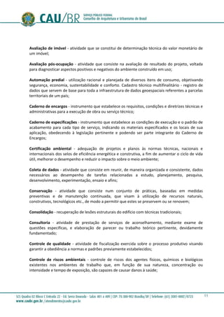 11
Avaliação de imóvel - atividade que se constitui de determinação técnica do valor monetário de
um imóvel;
Avaliação pós-ocupação - atividade que consiste na avaliação de resultado do projeto, voltada
para diagnosticar aspectos positivos e negativos do ambiente construído em uso;
Automação predial - utilização racional e planejada de diversos itens de consumo, objetivando
segurança, economia, sustentabilidade e conforto. Cadastro técnico multifinalitário - registro de
dados que servem de base para toda a infraestrutura de dados geoespaciais referentes a parcelas
territoriais de um país;
Caderno de encargos - instrumento que estabelece os requisitos, condições e diretrizes técnicas e
administrativas para a execução de obra ou serviço técnico;
Caderno de especificações - instrumento que estabelece as condições de execução e o padrão de
acabamento para cada tipo de serviço, indicando os materiais especificados e os locais de sua
aplicação, obedecendo à legislação pertinente e podendo ser parte integrante do Caderno de
Encargos;
Certificação ambiental - adequação de projetos e planos às normas técnicas, nacionais e
internacionais dos selos de eficiência energética e construtiva, a fim de aumentar o ciclo de vida
útil, melhorar o desempenho e reduzir o impacto sobre o meio ambiente;
Coleta de dados - atividade que consiste em reunir, de maneira organizada e consistente, dados
necessários ao desempenho de tarefas relacionadas a estudo, planejamento, pesquisa,
desenvolvimento, experimentação, ensaio e afins;
Conservação - atividade que consiste num conjunto de práticas, baseadas em medidas
preventivas e de manutenção continuada, que visam à utilização de recursos naturais,
construtivos, tecnológicos etc., de modo a permitir que estes se preservem ou se renovem;
Consolidação - recuperação de lesões estruturais do edifício com técnicas tradicionais;
Consultoria - atividade de prestação de serviços de aconselhamento, mediante exame de
questões específicas, e elaboração de parecer ou trabalho teórico pertinente, devidamente
fundamentado;
Controle de qualidade - atividade de fiscalização exercida sobre o processo produtivo visando
garantir a obediência a normas e padrões previamente estabelecidos;
Controle de riscos ambientais - controle de riscos dos agentes físicos, químicos e biológicos
existentes nos ambientes de trabalho que, em função de sua natureza, concentração ou
intensidade e tempo de exposição, são capazes de causar danos à saúde;
 
