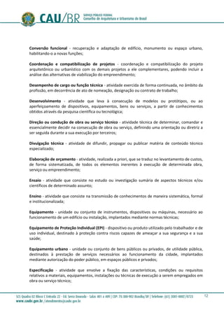 12
Conversão funcional - recuperação e adaptação de edifício, monumento ou espaço urbano,
habilitando-o a novas funções;
Coordenação e compatibilização de projetos - coordenação e compatibilização do projeto
arquitetônico ou urbanístico com os demais projetos a ele complementares, podendo incluir a
análise das alternativas de viabilização do empreendimento;
Desempenho de cargo ou função técnica - atividade exercida de forma continuada, no âmbito da
profissão, em decorrência de ato de nomeação, designação ou contrato de trabalho;
Desenvolvimento - atividade que leva à consecução de modelos ou protótipos, ou ao
aperfeiçoamento de dispositivos, equipamentos, bens ou serviços, a partir de conhecimentos
obtidos através da pesquisa científica ou tecnológica;
Direção ou condução de obra ou serviço técnico - atividade técnica de determinar, comandar e
essencialmente decidir na consecução de obra ou serviço, definindo uma orientação ou diretriz a
ser seguida durante a sua execução por terceiros;
Divulgação técnica - atividade de difundir, propagar ou publicar matéria de conteúdo técnico
especializado;
Elaboração de orçamento - atividade, realizada a priori, que se traduz no levantamento de custos,
de forma sistematizada, de todos os elementos inerentes à execução de determinada obra,
serviço ou empreendimento;
Ensaio - atividade que consiste no estudo ou investigação sumária de aspectos técnicos e/ou
científicos de determinado assunto;
Ensino - atividade que consiste na transmissão de conhecimentos de maneira sistemática, formal
e institucionalizada;
Equipamento - unidade ou conjunto de instrumentos, dispositivos ou máquinas, necessário ao
funcionamento de um edifício ou instalação, implantados mediante normas técnicas;
Equipamento de Proteção Individual (EPI) - dispositivo ou produto utilizado pelo trabalhador e de
uso individual, destinado à proteção contra riscos capazes de ameaçar a sua segurança e a sua
saúde;
Equipamento urbano - unidade ou conjunto de bens públicos ou privados, de utilidade pública,
destinados à prestação de serviços necessários ao funcionamento da cidade, implantados
mediante autorização do poder público, em espaços públicos e privados;
Especificação - atividade que envolve a fixação das características, condições ou requisitos
relativos a materiais, equipamentos, instalações ou técnicas de execução a serem empregados em
obra ou serviço técnico;
 