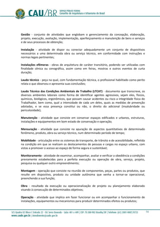 14
Gestão - conjunto de atividades que englobam o gerenciamento da concepção, elaboração,
projeto, execução, avaliação, implementação, aperfeiçoamento e manutenção de bens e serviços
e de seus processos de obtenção;
Instalação - atividade de dispor ou conectar adequadamente um conjunto de dispositivos
necessários a uma determinada obra ou serviço técnico, em conformidade com instruções e
normas legais pertinentes;
Instalações efêmeras - obras de arquitetura de caráter transitório, podendo ser utilizadas com
finalidade cênica ou cenográfica, assim como em feiras, mostras e outros eventos de curta
duração;
Laudo técnico - peça na qual, com fundamentação técnica, o profissional habilitado como perito
relata o que observou e apresenta suas conclusões;
Laudo Técnico das Condições Ambientais de Trabalho (LTCAT) - documento que transcreve, os
diversos ambientes laborais como forma de identificar agentes agressivos, sejam eles, físicos,
químicos, biológicos, ergonômicos, que possam causar acidentes ou risco a integridade física do
Trabalhador, bem como, qual a intensidade de cada um deles, quais as medidas de prevenção
adotadas, e se essa presença constitui ou não, o direito do adicional (insalubridade ou
periculosidade);
Manutenção - atividade que consiste em conservar espaços edificados e urbanos, estruturas,
instalações e equipamentos em bom estado de conservação e operação;
Mensuração - atividade que consiste na apuração de aspectos quantitativos de determinado
fenômeno, produto, obra ou serviço técnico, num determinado período de tempo;
Mobilidade - articulação entre os sistemas de transporte, de trânsito e de acessibilidade, refletida
na condição em que se realizam os deslocamentos de pessoas e cargas no espaço urbano, com
vistas a promover o acesso ao espaço de forma segura e sustentável;
Monitoramento - atividade de examinar, acompanhar, avaliar e verificar a obediência a condições
previamente estabelecidas para a perfeita execução ou operação de obra, serviço, projeto,
pesquisa ou qualquer outro empreendimento;
Montagem - operação que consiste na reunião de componentes, peças, partes ou produtos, que
resulte em dispositivo, produto ou unidade autônoma que venha a tornar-se operacional,
preenchendo a sua função;
Obra - resultado da execução ou operacionalização de projeto ou planejamento elaborado
visando à consecução de determinados objetivos;
Operação - atividade que implica em fazer funcionar ou em acompanhar o funcionamento de
instalações, equipamentos ou mecanismos para produzir determinados efeitos ou produtos;
 