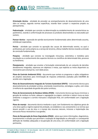 15
Orientação técnica - atividade de proceder ao acompanhamento do desenvolvimento de uma
obra ou serviço, segundo normas específicas, visando fazer cumprir o respectivo projeto ou
planejamento;
Padronização - atividade que consiste na determinação ou estabelecimento de características ou
parâmetros, visando à uniformização de processos ou produtos desenvolvidos ou executados por
outrem;
Parecer técnico - expressão de opinião tecnicamente fundamentada sobre determinado assunto,
emitida por especialista;
Perícia - atividade que consiste na apuração das causas de determinado evento, na qual o
profissional, por conta própria ou a serviço de terceiros, efetua trabalho técnico visando a emissão
de conclusão fundamentada;
Pesquisa - atividade que consiste na investigação minuciosa, sistemática e metódica para
elucidação ou o conhecimento dos aspectos técnicos ou científicos de determinado fato, processo
ou fenômeno;
Planejamento - atividade que envolve a formulação sistematizada de um conjunto de decisões
devidamente integradas, expressas em objetivos e metas, que explicita os meios disponíveis ou
necessários para alcançá-los, num dado prazo;
Plano de Controle Ambiental (PCA) - documento que norteia os programas e ações mitigadoras
de projetos executivos para minimização de impactos ambientais avaliados pelo EIA/RIMA de
acordo com a legislação;
Plano de Desenvolvimento Integrado do Turismo Sustentável (PDITS) - instrumento técnico para
desenvolvimento da atividade turística, orientando investimentos, estratégias e ações, com vistas
à melhoria da capacidade de gestão dos polos turísticos;
Plano de Gerenciamento de Resíduos Sólidos (PGRS) - instrumento técnico que busca minimizar a
geração de resíduos na fonte, adequar a segregação na origem, controlar e reduzir riscos ao meio
ambiente e assegurar o correto manuseio e disposição final, em conformidade com a legislação
vigente;
Plano de manejo - documento técnico mediante o qual, com fundamento nos objetivos gerais de
uma área sujeita a regime especial de proteção, se estabelece o seu zoneamento e as normas que
devem presidir o uso da área e o manejo dos recursos naturais, inclusive a implantação das
estruturas físicas necessárias à sua gestão;
Plano de Recuperação de Áreas Degradadas (PRAD) - plano que reúne informações, diagnósticos,
levantamentos e estudos que permitam a avaliação da degradação ou alteração e a consequente
definição de medidas adequadas à recuperação de uma área, em conformidade com a legislação
pertinente;
 