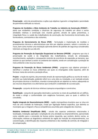 16
Preservação - série de procedimentos e ações cujo objetivo é garantir a integridade e perenidade
de patrimônio edificado ou natural;
Programa de Condições e Meio Ambiente de Trabalho na Indústria da Construção (PCMAT) -
plano que estabelece condições e diretrizes de segurança do trabalho em obras e outras
atividades relativas à construção civil, visando garantir, através de ações preventivas, a
integridade física e a saúde dos trabalhadores da construção, dos funcionários terceirizados, dos
fornecedores, contratantes e dos visitantes;
Programa de Gerenciamento de Riscos (PGR) - formulação e implantação de medidas e
procedimentos técnicos e administrativos que têm por objetivo prevenir, reduzir e controlar os
riscos, bem como manter uma instalação operando dentro de padrões de segurança considerados
toleráveis ao longo de sua vida útil;
Programa de Prevenção da Exposição Ocupacional ao Benzeno (PPEOB) - programa que visa à
preservação da saúde e da integridade dos trabalhadores, através da antecipação,
reconhecimento, avaliação e consequente controle da ocorrência de exposição ao benzeno, que
existam ou que venham a existir no ambiente de trabalho, tendo em consideração a proteção do
meio ambiente e dos recursos naturais;
Programa de Prevenção de Riscos Ambientais (PPRA) - programa cujo objetivo principal é
identificar e analisar os riscos ambientais aos quais os empregados estão expostos, além de
fornecer meios de controle e proteção eficaz;
Projeto - criação do espírito, documentada através de representação gráfica ou escrita de modo a
permitir sua materialização, podendo referir-se a uma obra ou instalação, a ser realizada através
de princípios técnicos e científicos, visando à consecução de um objetivo ou meta e adequando-se
aos recursos disponíveis e às alternativas que conduzem à viabilidade de sua execução;
Prospecção - conjunto de técnicas relativas à pesquisa arqueológica e construtiva;
Reabilitação - conjunto de operações destinado a aumentar os níveis de qualidade de um edifício,
de modo a atingir a conformidade com exigências funcionais, para as quais o edifício foi
concebido;
Região Integrada de Desenvolvimento (RIDE) - região metropolitana brasileira que se situa em
mais de uma Unidade da Federação, criada por legislação federal específica, que delimita os
municípios que a integram e fixa as competências assumidas pelo colegiado dos mesmos;
Relatório Ambiental Simplificado (RAS) - estudo dos aspectos ambientais relacionados à
localização, instalação, operação e ampliação de uma atividade ou empreendimento, apresentado
como subsídio para a concessão da licença prévia requerida, que conterá, dentre outras, as
informações relativas ao diagnóstico ambiental da região de inserção do empreendimento, sua
caracterização, a identificação dos impactos ambientais e das medidas de controle, de mitigação e
de compensação;
 