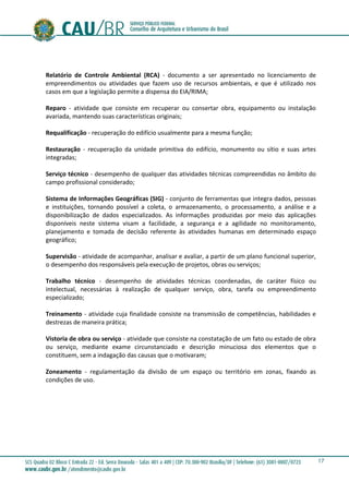 17
Relatório de Controle Ambiental (RCA) - documento a ser apresentado no licenciamento de
empreendimentos ou atividades que fazem uso de recursos ambientais, e que é utilizado nos
casos em que a legislação permite a dispensa do EIA/RIMA;
Reparo - atividade que consiste em recuperar ou consertar obra, equipamento ou instalação
avariada, mantendo suas características originais;
Requalificação - recuperação do edifício usualmente para a mesma função;
Restauração - recuperação da unidade primitiva do edifício, monumento ou sítio e suas artes
integradas;
Serviço técnico - desempenho de qualquer das atividades técnicas compreendidas no âmbito do
campo profissional considerado;
Sistema de Informações Geográficas (SIG) - conjunto de ferramentas que integra dados, pessoas
e instituições, tornando possível a coleta, o armazenamento, o processamento, a análise e a
disponibilização de dados especializados. As informações produzidas por meio das aplicações
disponíveis neste sistema visam a facilidade, a segurança e a agilidade no monitoramento,
planejamento e tomada de decisão referente às atividades humanas em determinado espaço
geográfico;
Supervisão - atividade de acompanhar, analisar e avaliar, a partir de um plano funcional superior,
o desempenho dos responsáveis pela execução de projetos, obras ou serviços;
Trabalho técnico - desempenho de atividades técnicas coordenadas, de caráter físico ou
intelectual, necessárias à realização de qualquer serviço, obra, tarefa ou empreendimento
especializado;
Treinamento - atividade cuja finalidade consiste na transmissão de competências, habilidades e
destrezas de maneira prática;
Vistoria de obra ou serviço - atividade que consiste na constatação de um fato ou estado de obra
ou serviço, mediante exame circunstanciado e descrição minuciosa dos elementos que o
constituem, sem a indagação das causas que o motivaram;
Zoneamento - regulamentação da divisão de um espaço ou território em zonas, fixando as
condições de uso.
 