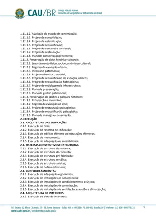 5
1.11.1.2. Avaliação do estado de conservação;
1.11.1.3. Projeto de consolidação;
1.11.1.4. Projeto de estabilização;
1.11.1.5. Projeto de requalificação;
1.11.1.6. Projeto de conversão funcional;
1.11.1.7. Projeto de restauração;
1.11.1.8. Plano de conservação preventiva;
1.11.2. Preservação de sítios histórico-culturais;
1.11.2.1. Levantamento físico, socioeconômico e cultural;
1.11.2.2. Registro da evolução urbana;
1.11.2.3. Inventário patrimonial;
1.11.2.4. Projeto urbanístico setorial;
1.11.2.5. Projeto de requalificação de espaços públicos;
1.11.2.6. Projeto de requalificação habitacional;
1.11.2.7. Projeto de reciclagem da infraestrutura;
1.11.2.8. Plano de preservação;
1.11.2.9. Plano de gestão patrimonial;
1.11.3. Preservação de jardins e parques históricos;
1.11.3.1. Prospecção e inventário;
1.11.3.2. Registro da evolução do sítio;
1.11.3.3. Projeto de restauração paisagística;
1.11.3.4. Projeto de requalificação paisagística;
1.11.3.5. Plano de manejo e conservação;
2. EXECUÇÃO
2.1. ARQUITETURA DAS EDIFICAÇÕES
2.1.1. Execução de obra;
2.1.2. Execução de reforma de edificação;
2.1.3. Execução de edifício efêmero ou instalações efêmeras;
2.1.4. Execução de monumento;
2.1.5. Execução de adequação de acessibilidade.
2.2. SISTEMAS CONSTRUTIVOS E ESTRUTURAIS
2.2.1. Execução de estrutura de madeira;
2.2.2. Execução de estrutura de concreto;
2.2.3. Execução de estrutura pré-fabricada;
2.2.4. Execução de estrutura metálica;
2.2.5. Execução de estruturas mistas;
2.2.6. Execução de outras estruturas;
2.3. CONFORTO AMBIENTAL
2.3.1. Execução de adequação ergonômica;
2.3.2. Execução de instalações de luminotecnia;
2.3.3. Execução de instalações de condicionamento acústico;
2.3.4. Execução de instalações de sonorização;
2.3.5. Execução de instalações de ventilação, exaustão e climatização;
2.4. ARQUITETURA DE INTERIORES
2.4.1. Execução de obra de interiores;
 