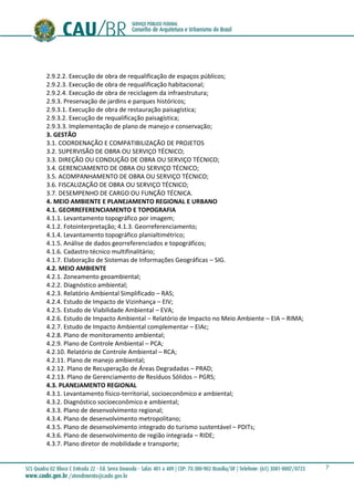7
2.9.2.2. Execução de obra de requalificação de espaços públicos;
2.9.2.3. Execução de obra de requalificação habitacional;
2.9.2.4. Execução de obra de reciclagem da infraestrutura;
2.9.3. Preservação de jardins e parques históricos;
2.9.3.1. Execução de obra de restauração paisagística;
2.9.3.2. Execução de requalificação paisagística;
2.9.3.3. Implementação de plano de manejo e conservação;
3. GESTÃO
3.1. COORDENAÇÃO E COMPATIBILIZAÇÃO DE PROJETOS
3.2. SUPERVISÃO DE OBRA OU SERVIÇO TÉCNICO;
3.3. DIREÇÃO OU CONDUÇÃO DE OBRA OU SERVIÇO TÉCNICO;
3.4. GERENCIAMENTO DE OBRA OU SERVIÇO TÉCNICO;
3.5. ACOMPANHAMENTO DE OBRA OU SERVIÇO TÉCNICO;
3.6. FISCALIZAÇÃO DE OBRA OU SERVIÇO TÉCNICO;
3.7. DESEMPENHO DE CARGO OU FUNÇÃO TÉCNICA.
4. MEIO AMBIENTE E PLANEJAMENTO REGIONAL E URBANO
4.1. GEORREFERENCIAMENTO E TOPOGRAFIA
4.1.1. Levantamento topográfico por imagem;
4.1.2. Fotointerpretação; 4.1.3. Georreferenciamento;
4.1.4. Levantamento topográfico planialtimétrico;
4.1.5. Análise de dados georreferenciados e topográficos;
4.1.6. Cadastro técnico multifinalitário;
4.1.7. Elaboração de Sistemas de Informações Geográficas – SIG.
4.2. MEIO AMBIENTE
4.2.1. Zoneamento geoambiental;
4.2.2. Diagnóstico ambiental;
4.2.3. Relatório Ambiental Simplificado – RAS;
4.2.4. Estudo de Impacto de Vizinhança – EIV;
4.2.5. Estudo de Viabilidade Ambiental – EVA;
4.2.6. Estudo de Impacto Ambiental – Relatório de Impacto no Meio Ambiente – EIA – RIMA;
4.2.7. Estudo de Impacto Ambiental complementar – EIAc;
4.2.8. Plano de monitoramento ambiental;
4.2.9. Plano de Controle Ambiental – PCA;
4.2.10. Relatório de Controle Ambiental – RCA;
4.2.11. Plano de manejo ambiental;
4.2.12. Plano de Recuperação de Áreas Degradadas – PRAD;
4.2.13. Plano de Gerenciamento de Resíduos Sólidos – PGRS;
4.3. PLANEJAMENTO REGIONAL
4.3.1. Levantamento físico-territorial, socioeconômico e ambiental;
4.3.2. Diagnóstico socioeconômico e ambiental;
4.3.3. Plano de desenvolvimento regional;
4.3.4. Plano de desenvolvimento metropolitano;
4.3.5. Plano de desenvolvimento integrado do turismo sustentável – PDITs;
4.3.6. Plano de desenvolvimento de região integrada – RIDE;
4.3.7. Plano diretor de mobilidade e transporte;
 