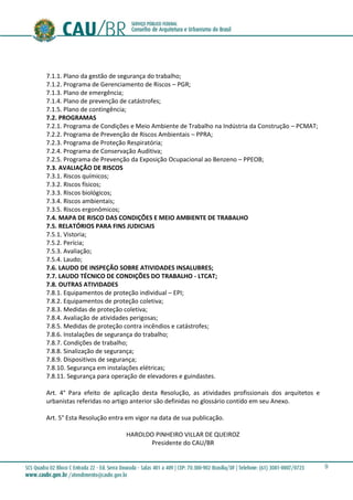 9
7.1.1. Plano da gestão de segurança do trabalho;
7.1.2. Programa de Gerenciamento de Riscos – PGR;
7.1.3. Plano de emergência;
7.1.4. Plano de prevenção de catástrofes;
7.1.5. Plano de contingência;
7.2. PROGRAMAS
7.2.1. Programa de Condições e Meio Ambiente de Trabalho na Indústria da Construção – PCMAT;
7.2.2. Programa de Prevenção de Riscos Ambientais – PPRA;
7.2.3. Programa de Proteção Respiratória;
7.2.4. Programa de Conservação Auditiva;
7.2.5. Programa de Prevenção da Exposição Ocupacional ao Benzeno – PPEOB;
7.3. AVALIAÇÃO DE RISCOS
7.3.1. Riscos químicos;
7.3.2. Riscos físicos;
7.3.3. Riscos biológicos;
7.3.4. Riscos ambientais;
7.3.5. Riscos ergonômicos;
7.4. MAPA DE RISCO DAS CONDIÇÕES E MEIO AMBIENTE DE TRABALHO
7.5. RELATÓRIOS PARA FINS JUDICIAIS
7.5.1. Vistoria;
7.5.2. Perícia;
7.5.3. Avaliação;
7.5.4. Laudo;
7.6. LAUDO DE INSPEÇÃO SOBRE ATIVIDADES INSALUBRES;
7.7. LAUDO TÉCNICO DE CONDIÇÕES DO TRABALHO - LTCAT;
7.8. OUTRAS ATIVIDADES
7.8.1. Equipamentos de proteção individual – EPI;
7.8.2. Equipamentos de proteção coletiva;
7.8.3. Medidas de proteção coletiva;
7.8.4. Avaliação de atividades perigosas;
7.8.5. Medidas de proteção contra incêndios e catástrofes;
7.8.6. Instalações de segurança do trabalho;
7.8.7. Condições de trabalho;
7.8.8. Sinalização de segurança;
7.8.9. Dispositivos de segurança;
7.8.10. Segurança em instalações elétricas;
7.8.11. Segurança para operação de elevadores e guindastes.
Art. 4° Para efeito de aplicação desta Resolução, as atividades profissionais dos arquitetos e
urbanistas referidas no artigo anterior são definidas no glossário contido em seu Anexo.
Art. 5° Esta Resolução entra em vigor na data de sua publicação.
HAROLDO PINHEIRO VILLAR DE QUEIROZ
Presidente do CAU/BR
 