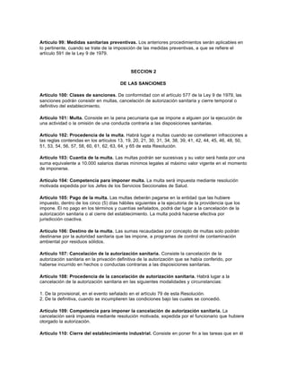 Artículo 99: Medidas sanitarias preventivas. Los anteriores procedimientos serán aplicables en
lo pertinente, cuando se trate de la imposición de las medidas preventivas, a que se refiere el
artículo 591 de la Ley 9 de 1979.
SECCION 2
DE LAS SANCIONES
Artículo 100: Clases de sanciones. De conformidad con el artículo 577 de la Ley 9 de 1979, las
sanciones podrán consistir en multas, cancelación de autorización sanitaria y cierre temporal o
definitivo del establecimiento.
Artículo 101: Multa. Consiste en la pena pecuniaria que se impone a alguien por la ejecución de
una actividad o la omisión de una conducta contraria a las disposiciones sanitarias.
Artículo 102: Procedencia de la multa. Habrá lugar a multas cuando se cometieren infracciones a
las reglas contenidas en los artículos 13, 19, 20, 21, 30, 31, 34, 38, 39, 41, 42, 44, 45, 46, 48, 50,
51, 53, 54, 56, 57, 58, 60, 61, 62, 63, 64, y 65 de esta Resolución.
Artículo 103: Cuantía de la multa. Las multas podrán ser sucesivas y su valor será hasta por una
suma equivalente a 10.000 salarios diarias mínimos legales al máximo valor vigente en el momento
de imponerse.
Artículo 104: Competencia para imponer multa. La multa será impuesta mediante resolución
motivada expedida por los Jefes de los Servicios Seccionales de Salud.
Artículo 105: Pago de la multa. Las multas deberán pagarse en la entidad que las hubiere
impuesto, dentro de los cinco (5) días hábiles siguientes a la ejecutoria de la providencia que los
impone. El no pago en los términos y cuantías señalados, podrá dar lugar a la cancelación de la
autorización sanitaria o al cierre del establecimiento. La multa podrá hacerse efectiva por
jurisdicción coactiva.
Artículo 106: Destino de la multa. Las sumas recaudadas por concepto de multas solo podrán
destinarse por la autoridad sanitaria que las impone, a programas de control de contaminación
ambiental por residuos sólidos.
Artículo 107: Cancelación de la autorización sanitaria. Consiste la cancelación de la
autorización sanitaria en la privación definitiva de la autorización que se había conferido, por
haberse incurrido en hechos o conductas contrarias a las disposiciones sanitarias.
Artículo 108: Procedencia de la cancelación de autorización sanitaria. Habrá lugar a la
cancelación de la autorización sanitaria en las siguientes modalidades y circunstancias:
1. De la provisional, en el evento señalado en el artículo 79 de esta Resolución.
2. De la definitiva, cuando se incumplieren las condiciones bajo las cuales se concedió.
Artículo 109: Competencia para imponer la cancelación de autorización sanitaria. La
cancelación será impuesta mediante resolución motivada, expedida por el funcionario que hubiere
otorgado la autorización.
Artículo 110: Cierre del establecimiento industrial. Consiste en poner fin a las tareas que en él
 