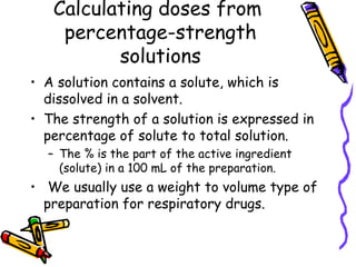 Calculating doses from  percentage-strength solutions A solution contains a solute, which is dissolved in a solvent.  The strength of a solution is expressed in percentage of solute to total solution.  The % is the part of the active ingredient (solute) in a 100 mL of the preparation.  We usually use a weight to volume type of preparation for respiratory drugs.  