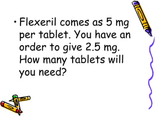Flexeril comes as 5 mg per tablet. You have an order to give 2.5 mg. How many tablets will you need? 