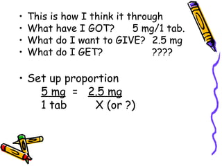 This is how I think it through What have I GOT?  5 mg/1 tab. What do I want to GIVE? 2.5 mg What do I GET? ???? Set up proportion 5 mg   =  2.5 mg 1 tab   X (or ?) 