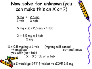 Now solve for unknown  (you can make this an X or ?) 5 mg   =  2.5 mg 1 tab   X tab 5 mg x X = 2.5 mg x 1 tab X =  2.5 mg x 1 tab 5 mg X = 0.5 mg/mg x 1 tab  (mg/mg will cancel themselves  out and leave you with just tab) X = 0.5 tab or ½ tab So I would go GET ½ tablet to GIVE 2.5 mg  