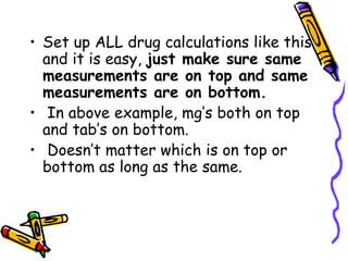 Set up ALL drug calculations like this and it is easy,  just make sure same measurements are on top and same measurements are on bottom.  In above example, mg’s both on top and tab’s on bottom.  Doesn’t matter which is on top or bottom as long as the same. 