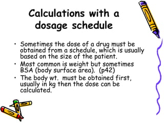 Calculations with a dosage schedule Sometimes the dose of a drug must be obtained from a schedule, which is usually based on the size of the patient.  Most common is weight but sometimes BSA (body surface area).  (p42) The body wt.  must be obtained first, usually in kg then the dose can be calculated. 