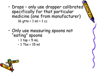 Drops – only use dropper calibrated specifically for that particular medicine (one from manufacturer) 16 gtts = 1 ml = 1 cc Only use measuring spoons not “eating” spoons 1 tsp = 5 mL 1 Tbs = 15 ml 