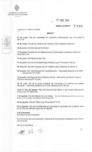 GOBIERNO DE MENDOZA
DirecciOn General de Escuelas
7-
0 7 DIC
RESOLUCION N° 9 5 9
Expediente N° 15069-D-16-02369
11/
ANEXO I
23 de mayo: Dia del Licenciado en Comercio Internacional (Ley Provincial N°
8917/16)
28 de mayo: Dia de los Jardines de Infantes y de la Maestra Jardinera
05 de junio: Dia Mundial del Ambiente
10 de junio: Declaración de Salamanca por la EducaciOn Inclusiva y Dia de la
Seguridad Vial
15 de junio: Dia Nacional del Libro
21 de junio: Dia de la Confraternidad Antartica (Ley Provincial N° 8613)
29 de junio: Dia del Congreso de los Pueblos Libres (Decreto N° 28/2015)
02 de julio: Dia Internacional del Cooperativismo – Asamblea General de la ONU
(ResoluciOn N° 47/90)
12 de julio: Dia Nacional de la Medicina Social - Nacimiento de Rene Favaloro
(Decreto Nacional N° 614/04)
18 de Julio: Dia de la acciOn solidaria (en homenaje a la memoria de Nelson
Mandela) – Asamblea General de la ONU (ResoluciOn N° 64/13)
Todo el mes de agosto "Mes del General San Martin y del Pueblo Mendocino"
(ResoluciOn N° 309-HCS)
1 de agosto: Dia del Ejèrcito de Los Andes. "Ario del Bicentenario del Cruce de Los
Andes y de la Gesta Libertadora Sanmartiniana".
24 de agosto: Dia del Padre (Ley Provincial N° 5131)
26 de agosto: Dia de la Solidaridad en homenaje al nacimiento de la Madre Tere-
sa de Calcuta (Decreto Nacional N° 982/98)
4 de setiembre:
Dia Nacional del Inmigrante
Dia Provincial de la Construcci6n Colectiva de Conciencia Ciudadana (Ley Provin-
cial N° 8723)
Dia de la Secretaria
 