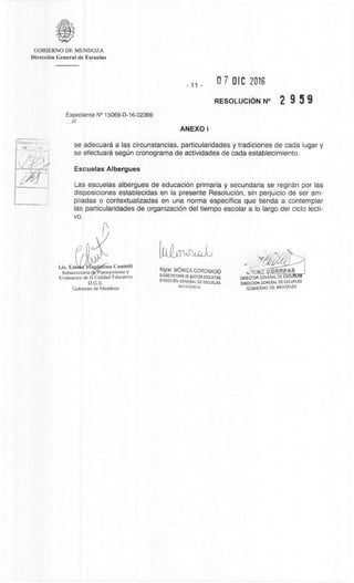 CORREAS
D4RECTOR GENERAL DE ESCUELAS
DIRECOON GENERAL DE ESCUELAS
GOBIERNO DE MENDOZA
GOBIERNO DE MENDOZA
DirecciOn General de Escuelas
0 7 DIC 2016
RESOLUCION N° 2 9 5 9
Expediente N° 15069-D-16-02369
. 8/
ANEXO I
se adecuara a las circunstancias, particularidades y tradiciones de cada lugar y
se efectuara segUn cronograma de actividades de cada establecimiento.
Escuelas Albergues
Las escuelas albergues de educación primaria y secundaria se regiran por las
disposiciones establecidas en la presente ResoluciOn, sin perjuicio de ser am-
pliadas o contextualizadas en una norma especifica que tienda a contemplar
las particularidades de organizaciOn del tiempo escolar a lo largo del ciclo lecti-
vo.
Lie. Ern ena Cunietti
Subsecretaria Pianeannento y
EvaluaciOn de I Calidad Educativa
D.G.E.
Gobierno de Mendoza
(11033-1APkoi,
Mgfer. MôNICA CORONADO
SU3SECRETARIA DE GESTION EDUCATIVA
DIRECOON GENERAL DE ESCUELAS
MENDOZA
 