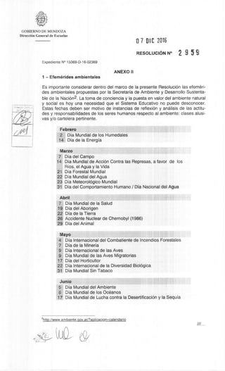 GOBIERNO DE MENDOZA
DirecciOn General de Escuelas
0 7 DIC 2016
RESOLUCION N° 2 9 5 9
Expediente N° 15069-D-16-02369
ANEXO II
1 — Efemerides ambientales
Es importante considerar dentro del marco de la presente ResoluciOn las efemèri-
des ambientales propuestas por la Secretaria de Ambiente y Desarrollo Sustenta-
ble de la NaciOn 2. La toma de conciencia y Ia puesta en valor del ambiente natural
y social es hoy una necesidad que el Sistema Educativo no puede desconocer.
Estas fechas deben ser motivo de instancias de reflex& y andlisis de las actitu-
des y responsabilidades de los seres humanos respecto al ambiente: clases alusi-
vas y/o cartelera pertinente.
Febrero
2 Dia Mundial de los Humedales
14 Dia de la Energia
Marzo
7 Dia del Campo
14 Dia Mundial de AcciOn Contra las Represas, a favor de los
Rios, el Agua y Ia Vida
21 Dia Forestal Mundial
22 Dia Mundial del Agua
23 Dia Meteorológico Mundial
31 Dia del Comportamiento Humano / Dia Nacional del Agua
Abril
7 Dia Mundial de Ia Salud
19 Dia del Aborigen
22 Dia de la Tierra
26 Accidente Nuclear de Chernobyl (1986)
29 Dia del Animal
Mayo
4 Dia Internacional del Combatiente de Incendios Forestales
7 Dia de la Mineria
9 Dia Internacional de las Ayes
9 Dia Mundial de las Ayes Migratorias
17 Dia del Horticultor
22 Dia Internacional de la Diversidad BiolOgica
31 Dia Mundial Sin Tabaco
Junio
5 Dia Mundial del Ambiente
8 Dia Mundial de los OcOanos
17 Dia Mundial de Lucha contra Ia DesertificaciOn y Ia Sequia
2http://www.ambiente.gov.ar/?aplicacion=calendario
 