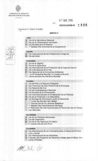 GOBIERNO DE MENDOZA
DirecciOn General de Escuelas
07 OIC 2016
-2-
RESOLUCION N° 2 9 5 9
Expediente N° 15069-D-16-02369
...///
ANEXO II
Julio
2 Dia de la Agricultura Nacional
7 Dia de la ConservaciOn del Suelo
11 Dia Mundial de Ia PoblaciOn
1° Sdbado Dia Universal de la CooperaciOn
Agosto
9 Dia Internacional de las Poblaciones Indigenas
29 Dia del Arbol
Setiembre
3 Dia de la Higiene
9 Dia de Ia Agricultura
16 Dia Internacional de Ia Protecci6n de Ia Capa de Ozono
21 Dia Internacional de Ia Paz
27 Dia Nacional de la Conciencia Ambiental
1 al 30 Campana Mundial "A Limpiar el Mundo"
Ultima semana Dia Maritimo Mundial
Octubre
1 Dia del Mar y Ia Riqueza Pesquera
4 San Francisco de Asis (Patrono de la Ecologia)
5 Dia Nacional del Ave
9 Dia del Guardaparque Nacional
16 Dia Mundial de la AlimentaciOn
17 Dia Internacional para Ia ErradicaciOn de Ia Pobreza
18 Dia de Ia ProtecciOn a Ia Naturaleza
24 Dia Mundial de InformaciOn sobre el Desarrollo
1° Lunes Dia Mundial del Habitat
2° Viernes Dia de los Jardines Botanicos
1° Sabado Dia Interamericano del Agua
2° Miercoles Dia Internacional para Ia Reducci6n de los Desas-
ties Naturales
Noviembre
6 Dia de los Parques Nacionales
8 Dia del Urbanismo
22 Dia de Ia Flor Nacional (El Ceibo)
3° Jueves Dia del Aire Puro
Diciembre
5 Dia Internacional de los Voluntarios para el Desarrollo Econ6-
mico y Social
11 Dia Internacional de las Montafias
15 CreaciOn del Programa de Naciones Unidas para el Medio Am-
biente (PNUMA)
c9/
 