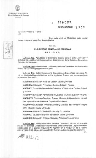 GOBIERNO DE MENDOZA
DirecciOn General de Escuelas
2- 0 7 DIC 20T6
RESOLUCK5N N° 2 9 5 9
Expediente N° 15069-D-16-02369
Que cada Nivel y/o Modalidad debe contar
con un programa especifico de actividades;
Por ello,
EL DIRECTOR GENERAL DE ESCUELAS
RESUELVE:
Articulo lro.- Apruóbese el Calendario Escolar para el Ciclo Lectivo 2017
de todos los establecimientos educativos dependientes de Ia DirecciOn General de
Escuelas de Mendoza.
Articulo 2do.- Determinese como Disposiciones Generales las contenidas
en el ANEXO I de Ia presente ResoluciOn.
Articulo 3ro.- Determinese como Disposiciones Especificas para cada Ni-
vel y/o Modalidad las establecidas en los siguientes Anexos que forman parte de
la presente ResoluciOn:
ANEXO III: EducaciOn Inicial de Gest& Estatal y Privada
ANEXO IV: EducaciOn Primaria de Gest& Estatal y Privada
ANEXO V: EducaciOn Secundaria (Orientada y Monica) de GestiOn Estatal
y Privada
ANEXO VI: EducaciOn Permanente de Jcivenes y Adultos (CEBJA Y CENS)
ANEXO VII: EducaciOn Monica y Trabajo (Centros de CapacitaciOn para el
Trabajo-Institutos Privados de CapacitaciOn Laboral)
ANEXO VIII: EducaciOn Primaria Especial y Escuelas de FormaciOn Integral
(EFI) (Gest& Estatal y Privada)
ANEXO IX: EducaciOn de Gest& Social y Cooperativa
ANEXO X: EducaciOn Superior de Gest& Estatal y Privada
ANEXO XI: EducaciOn Artistica (Escuelas Artisticas Vocacionales)
Articulo 4to.- IncorpOrese en el presente Calendario Escolar las Efemeri-
des de los distintos Ministerios de la Provincia y las Efernerides Departamentales
establecidas en el Decreto Provincial N° 709/99 y en el Articulo 2° de la Resolu-
cidn N° 1288-DGE-99 que como ANEXO II forman parte del presente resolutivo.
///...
 