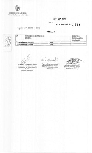 REAS
DIRECTOR GENERAL DE ESCUELAS
DIRECOON GENERAL DE ESCUELAS
GOBIERNO DE MENDOV,
GOBIERNO DE MENDOZA
DirecciOn General de Escuelas
0 7 DIC 2016
RESOLUCION N° 2 9 5 9
-4-
Expediente N° 15069-D-16-02369
///
ANEXO V
29 FinalizaciOn del Periodo
Escolar
Docentes
Directivos Su-
pervisores
Total dias de clases 181
Total dias laborales 208
Lic. Ehfa Magdalen unietti
Subsecretaria de P leamiento y
EvaluaciOn de I alidad Educativa
G.E.
Gobierno de Mendoza
LO-Tuns.:3
Mgter. MôNICA CORONADO
SUESECRETARIA DE GESTION EOLICATIVA
DIRECCION GENERAL DE ESCUELAS
MENDOZA
 
