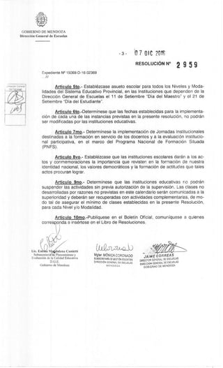 3IreficiOn General
i_
ea FSO,A6' P
Mgter, MONICA CORONADO
SU&SECRETARIA DE GESTION EOUCATIYA
DIRECCION GENERAL DE ESCUELAS
MENDOZA
JAIME CORREAS
DIRECTOR GENERAL DE ESCUELAS
DiRECOON GENERAL DE ESCUELAS
GOBIERNO DE MENDOZA
Lic. Emltfa M ,dalena Cunietti
Subsecretari de Planeamiento y
EvaluaciOn de la Calidad Educativa
D.G.E.
Gobierno de Mendoza
GOBIERNO DE MENDOZA
DirecciOn General de Escuelas
3- O 7 OIC 70tE
RESOLUCION N° 2 9 5 9
Exped iente N° 15069-D-16-02369
Articulo 7mo.- Determinese la implementaciOn de Jornadas lnstitucionales
destinadas a la formaciOn en servicio de los docentes y a la evaluaciOn institucio-
nal participativa, en el marco del Programa Nacional de FormaciOn Situada
(PNFS).
Articulo 5to.- Establazcase asueto escolar para todos los Niveles y Moda-
lidades del Sistema Educativo Provincial, en las lnstituciones que dependen de la
DirecciOn General de Escuelas el 11 de Setiembre "Dia del Maestro" y el 21 de
Setiembre "Dia del Estudiante".
Articulo 6to.-Determinese que las fechas establecidas para Ia implementa-
ciOn de cada una de las instancias previstas en Ia presente resoluciOn, no podran
ser modificadas por las instituciones educativas.
Articulo 8vo.- EstablOzcase que las instituciones escolares daran a los ac-
tos y conmemoraciones la importancia que revisten en la formaciOn de nuestra
identidad nacional, los valores democraticos y la formaciOn de actitudes que tales
actos procuran lograr.
Articulo 9no.- Determinese que las instituciones educativas no podran
suspender las actividades sin previa autorizaciOn de la supervision. Las clases no
desarrolladas por razones no previstas en este calendario seran comunicadas a la
superioridad y deberdn ser recuperadas con actividades complementarias, de mo-
do tal de asegurar el minima de clases establecidas en Ia presente ResoluciOn,
para cada Nivel y/o Modalidad.
Articulo 10mo.-Publiquese en el Boletin Oficial, comuniquese a quienes
corres onda e insèrtese en el Libro de Resoluciones.
 