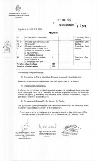 CORREAS
DIRECTOR GENERA DE ESCUELAS
DIRECCION GENERAL DE ESCUELAS
GOB;ERNO DE MENDOZA
GOBIERNO DE MENDOZA
DirecciOn General de Escuelas
Expediente N° 15069-D-16-02369
///
0 7 DIC 2016
6 -
RESOLUCION N°
ANEXO VI
959
07 Fin del periodo de clases Docentes y Estu-
diantes
11 al
15
Period° Complementario de
OrientaciOn
Docentes y Estu-
diantes
18 al
21
Mesas examinadoras de
espacios curriculares pen-
dientes de aprobaciOn, libres
y equivalencias.
Actividades de cierre
Docentes y Estu-
diantes
22 Jornada Institucional de
EvaluaciOn DCP
Actividades de Cierre
1 Directivos y Do-
centes
Total de dias de clase 181
Total de dias laborales 208
Actividades complementarias:
1) DifusiOn de Ia Oferta educativa, Censo e InscripciOn de estudiantes.
El desarrollo de estas actividades se realizarâ a partir del 18 de febrero.
2) PresentaciOn de informes.
A efectos de concentrar en dos instancias anuales de pedidos de informes a las
instituciones por parte de la DirecciOn, se establece que las mismas seran en los
meses de agosto y diciembre. No obstante, si Ia situación lo demanda, surgiran
pedidos de informes extraordinarios.
3) Semana de la Educaci6n del Joven y del Adult°.
Las actividades correspondientes a la Semana de EducaciOn de JOvenes y Adul-
tos seran organizadas desde el 4 al 8 de setiembre.
En el transcurso de la citada semana se conmemorara el 8 de setiembre el Dia
Internacional de la AlfabetizaciOn, con la participaciOn de CEBJA y CENS.
Lic. Emma agdale Cunietti
Subsecretaria de Pl eamiento y
Evaluaciem de la C idad Educativa
D.G.E.
Gobierno de Mendoza
Mgter. MôNICA CORONADO
SUBSECRETARrA OE GESTION EDUCATIVA
DIRECCION GENERAL DE ESCUELAS
MENDOZA
 